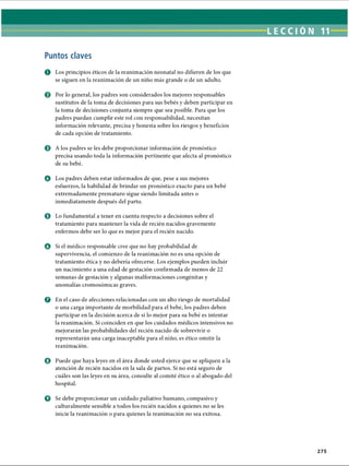 LECCI ÓN 11
Puntos claves
O Los principios éticos de la reanimación neonatal no difieren de los que
se siguen en la reanimación de un niño más grande o de un adulto.
o Por lo general, los padres son considerados los mejores responsables
sustitutos de la toma de decisiones para sus bebés y deben participar en
la toma de decisiones conjunta siempre que sea posible. Para que los
padres puedan cumplir este rol con responsabilidad, necesitan
información relevante, precisa y honesta sobre los riesgos y beneficios
de cada opción de tratamiento.
0 A los padres se les debe proporcionar información de pronóstico
precisa usando toda la información pertinente que afecta al pronóstico
de su bebé.
O Los padres deben estar informados de que, pese a sus mejores
esfuerzos, la habilidad de brindar un pronóstico exacto para un bebé
extremadamente prematuro sigue siendo limitada antes o
inmediatamente después del parto.
© Lo fundamental a tener en cuenta respecto a decisiones sobre el
tratamiento para mantener la vida de recién nacidos gravemente
enfermos debe ser lo que es mejor para el recién nacido.
o Si el médico responsable cree que no hay probabilidad de
supervivencia, el comienzo de la reanimación no es una opción de
tratamiento ética y no debería ofrecerse. Los ejemplos pueden incluir
un nacimiento a una edad de gestación confirmada de menos de 22
semanas de gestación y algunas malformaciones congénitas y
anomalías cromosómicas graves.
o En el caso de afecciones relacionadas con un alto riesgo de mortalidad
o una carga importante de morbilidad para el bebé, los padres deben
participar en la decisión acerca de si lo mejor para su bebé es intentar
la reanimación. Si coinciden en que los cuidados médicos intensivos no
mejorarán las probabilidades del recién nacido de sobrevivir o
representarán una carga inaceptable para el niño, es ético omitir la
reanimación.
o Puede que haya leyes en el área donde usted ejerce que se apliquen a la
atención de recién nacidos en la sala de partos. Si no está seguro de
cuáles son las leyes en su área, consulte al comité ético o al abogado del
hospital.
O Se debe proporcionar un cuidado paliativo humano, compasivo y
culturalmente sensible a todos los recién nacidos a quienes no se les
inicie la reanimación o para quienes la reanimación no sea exitosa.
275
ERRNVPHGLFRVRUJ
 
