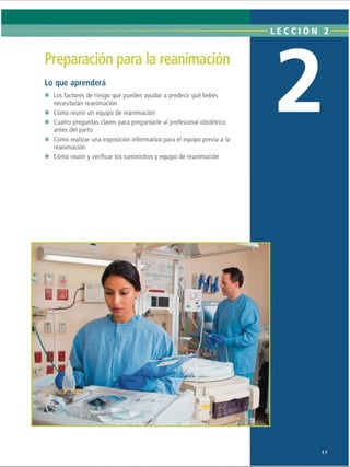 LECCI ÓN 2
Preparación para la reanimación
Lo que aprenderá
Los factores de riesgo que pueden ayudar a predecir qué bebés
necesitarán reanimación
Cómo reunir un equipo de reanimación
Cuatro preguntas claves para preguntarle al profesional obstétrico
antes del parto
Cómo realizar una exposición informativa para el equipo previa a la
reanimación
Cómo reunir y verificar los suministros y equipo de reanimación
ii*
»

- 1

1
• •

17
ERRNVPHGLFRVRUJ
 