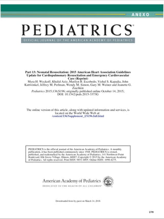 ANEXO
OFFI CI AL J OURNAL OF THE AMERI CAN ACADEMY OF PEDI ATRI CS
Part 13: Neonatal Resuscitation: 2015 American Heart Association Guidelines
Update for Cardiopulmonary Resuscitation and Emergency Cardiovascular
Care (Reprint)
Myra H. Wyckoff, Khalid Aziz, Marilyn B. Escobedo, Vishal S. Kapadia, John
Kattwinkel, Jeffrey M. Perlman, Wendy M. Simon, Gary M. Weiner and Jeanette G.
Zaichkin
Pediatrics 2015; 136;S 196; originally published online October 14, 2015;
DOI: 10.1542/peds.2015-3373G
The online version of this article, along with updated information and services, is
located on the World Wide Web at:
/content/136/Supplement_2/S196.full.html
PEDIATRICS is the official journal of the American Academy of Pediatrics. A monthly
publication, it has been published continuously since 1948. PEDIATRICS is owned,
published, and trademarked by the American Academy of Pediatrics, 141 Northwest Point
Boulevard, Elk Grove Village. Illinois, 60007. Copyright © 2015 by the American Academy
of Pediatrics. All rights reserved. Print ISSN: 0031-4005. Online ISSN: 1098-4275.
American Academy of Pediatrics
D E D IC A T E D TO T H E H EA LTH OF A LL C H IL D R E N “
Downloaded from by guest on March 14,2016
279
ERRNVPHGLFRVRUJ
 