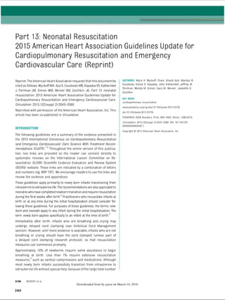 Part 13: Neonatal Resuscitation
2015 American Heart Association Guidelines Update for
Cardiopulmonary Resuscitation and Emergency
Cardiovascular Care (Reprint)
Reprint: TheAmerican Heart Association requests thatthis document be
cited as follows: Wyckoff MH, Aziz K, Escobedo MB, Kapadia VS, Kattwinkel
J, Perlman JM, Simon W
M
, Weiner GM, Zaichkin, JG. Part 13: neonatal
resuscitation: 2015 American Heart Association Guidelines Update for
Cardiopulmonary Resuscitation and Emergency Cardiovascular Care.
Circulation. 2015;132(suppl 2):S543-S560.
Reprinted with permission of the American Heart Association, Inc. This
article has been co-published in Circulation.
INTRODUCTION
The following guidelines are a summary of the evidence presented in
the 2015 International Consensus on Cardiopulmonary Resuscitation
and Emergency Cardiovascular Care Science With Treatment Recom­
mendations (CoSTR).12 Throughout the online version of this publica­
tion, live links are provided so the reader can connect directly to
systematic reviews on the International Liaison Committee on Re­
suscitation (ILCOR) Scientific Evidence Evaluation and Review System
(SEERS) website. These links are indicated by a combination of letters
and numbers (eg, NRP 787). W
e encourage readers to use the links and
review the evidence and appendices.
These guidelines apply primarily to newly born infants transitioning from
intrauterinetoextrauterine life.The recommendations arealso applicableto
neonateswhohavecompleted newborntransition and require resuscitation
during the first weeks after birth/1Practitioners who resuscitate infants at
birth or at any time during the initial hospitalization should consider fol­
lowing these guidelines. For purposes of these guidelines, the terms new­
born and neonate apply to any infant during the initial hospitalization. The
term newly born applies specifically to an infant at the time of birth3
Immediately after birth, infants who are breathing and crying may
undergo delayed cord clamping (see Umbilical Cord Management
section). However, until more evidence is available, infants who are not
breathing or crying should have the cord clamped (unless part of
a delayed cord clamping research protocol), so that resuscitation
measures can commence promptly.
Approximately 10% of newborns require some assistance to begin
breathing at birth. Less than 1% require extensive resuscitation
measures,4 such as cardiac compressions and medications. Although
most newly born infants successfully transition from intrauterine to
extrauterine life without special help, because ofthe large total number
AUTHORS: Myra H. Wyckoff, Chair; Khalid Aziz; Marilyn B.
Escobedo; Vishal S. Kapadia; John Kattwinkel; Jeffrey M.
Perlman; Wendy M. Simon; Gary M. Weiner; Jeanette G.
Zaichkin
KEY WORD
cardiopulmonary resuscitation
www.pediatrics.org/cgi/doi/10.1542/peds.2015-3373G
doi: 10.1542/peds.2015-3373G
PEDIATRICS (ISSN Numbers: Print, 0031-4005; Online, 1098 4275).
(Circulation. 2015; 132[suppl 2]:S543-S560. DOI: 10.1161/CIR.
0000000000000267.)
Copyright © 2015 American Heart Association, Inc.
S196 WYCKOFF et al
Downloaded from by guest on March 14, 2016
2 8 0
ERRNVPHGLFRVRUJ
 
