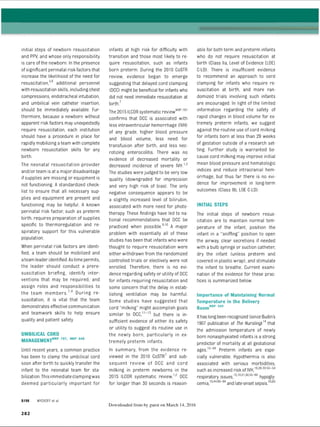 initial steps of newborn resuscitation
and PPV, and whose only responsibility
is care ofthe newborn. In the presence
ofsignificant perinatal risk factors that
increase the likelihood of the need for
resuscitation,5,6 additional personnel
with resuscitation skills, including chest
compressions, endotracheal intubation,
and umbilical vein catheter insertion,
should be immediately available. Fur­
thermore, because a newborn without
apparent risk factors may unexpectedly
require resuscitation, each institution
should have a procedure in place for
rapidly mobilizing ateam with complete
newborn resuscitation skills for any
birth.
The neonatal resuscitation provider
and/or team is at a major disadvantage
if supplies are missing or equipment is
not functioning. A standardized check­
list to ensure that all necessary sup­
plies and equipment are present and
functioning may be helpful. A known
perinatal risk factor, such as preterm
birth, requires preparation of supplies
specific to thermoregulation and re­
spiratory support for this vulnerable
population.
When perinatal risk factors are identi­
fied, a team should be mobilized and
ateam leader identified. Astime permits,
the leader should conduct a prere­
suscitation briefing, identify inter­
ventions that may be required, and
assign roles and responsibilities to
the team members.7,8 During re­
suscitation, it is vital that the team
demonstrates effective communication
and teamwork skills to help ensure
quality and patient safety.
UMBILICAL CORD
MANAGEMENTnrp 787’ N
RP 849
Until recent years, a common practice
has been to clamp the umbilical cord
soon after birth to quickly transfer the
infant to the neonatal team for sta­
bilization.This immediate clampingwas
deemed particularly important for
S I 98 WYCKOFF et aI
infants at high risk for difficulty with
transition and those most likely to re­
quire resuscitation, such as infants
born preterm. During the 2010 CoSTR
review, evidence began to emerge
suggesting that delayed cord clamping
(DCC) might be beneficial for infants who
did not need immediate resuscitation at
birth.7
The 2015ILCOR systematic reviewN
R
P7
8
7
confirms that DCC is associated with
less intraventricular hemorrhage (IVH)
of any grade, higher blood pressure
and blood volume, less need for
transfusion after birth, and less nec­
rotizing enterocolitis. There was no
evidence of decreased mortality or
decreased incidence of severe IVH.1
,2
The studies were judged to be very low
quality (downgraded for imprecision
and very high risk of bias). The only
negative consequence appears to be
a slightly increased level of bilirubin,
associated with more need for photo­
therapy. These findings have led to na­
tional recommendations that DCC be
practiced when possible.9,10 A major
problem with essentially all of these
studies has been that infants who were
thought to require resuscitation were
either withdrawn from the randomized
controlled trials or electively were not
enrolled. Therefore, there is no evi­
dence regarding safety or utility of DCC
for infants requiring resuscitation and
some concern that the delay in estab­
lishing ventilation may be harmful.
Some studies have suggested that
cord milking” might accomplish goals
similar to DCC,11-13 but there is in­
sufficient evidence of either its safety
or utility to suggest its routine use in
the newly born, particularly in ex­
tremely preterm infants.
In summary, from the evidence re­
viewed in the 2010 CoSTR7 and sub­
sequent review of DCC and cord
milking in preterm newborns in the
2015 ILCOR systematic review,12 DCC
for longer than 30 seconds is reason­
Downloaded from by guest on March 14, 2016
able for both term and preterm infants
who do not require resuscitation at
birth (Class lla, Level of Evidence [LOE]
C-LD). There is insufficient evidence
to recommend an approach to cord
clamping for infants who require re­
suscitation at birth, and more ran­
domized trials involving such infants
are encouraged. In light of the limited
information regarding the safety of
rapid changes in blood volume for ex­
tremely preterm infants, we suggest
against the routine use of cord milking
for infants born at less than 29 weeks
of gestation outside of a research set­
ting. Further study is warranted be­
cause cord milking may improve initial
mean blood pressure and hematologic
indices and reduce intracranial hem­
orrhage, but thus far there is no evi­
dence for improvement in long-term
outcomes (Class lib, LOE C-LD).
INITIAL STEPS
The initial steps of newborn resus­
citation are to maintain normal tem­
perature of the infant, position the
infant in a sniffing position to open
the airway, clear secretions if needed
with a bulb syringe or suction catheter,
dry the infant (unless preterm and
covered in plastic wrap), and stimulate
the infant to breathe. Current exami­
nation of the evidence for these prac­
tices is summarized below.
Importance of Maintaining Normal
Temperature in the Delivery
RoomN
RP 589
Ithas long been recognized (since Budin's
1907 publication of The Nursling)1
4that
the admission temperature of newly
born nonasphyxiated infants is a strong
predictor of mortality at all gestational
ages.15-49 Preterm infants are espe­
cially vulnerable. Hypothermia is also
associated with serious morbidities,
such as increased risk of IVH,1926,39,50-54
respiratory issues,1
51
9
,2
150,55-60 hypogly­
cemia,1
5,44,60-64and late-onset sepsis.336
5
282
ERRNVPHGLFRVRUJ
 