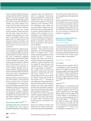 skilled in tracheal intubation should be
presentatthetime ofbirth. Ifthe infant is
vigorous with good respiratory effort
and muscletone.the infantmaystaywith
the mother to receive the initial steps of
newborn care. Gentle clearing of me­
conium from the mouth and nose with
a bulb syringe may be done ifnecessary.
However, if the infant born through
meconium-stained amniotic fluid pres­
ents with poor muscle tone and in­
adequate breathing efforts, the initial
steps of resuscitation should be com­
pleted under the radiant warmer. PPV
should be initiated if the infant is not
breathing or the heart rate is less than
100/min after the initial steps are
completed.
Routine intubation for tracheal suction
inthis setting is not suggested, because
there is insufficient evidenceto continue
recommending this practice (Class lib,
LOE C-LD). In making this suggested
change, greater value has been placed
on harm avoidance (ie, delays in pro­
viding bag-mask ventilation, potential
harm of the procedure) over the un­
known benefit of the intervention of
routine tracheal intubation and suc­
tioning. Therefore, emphasis should be
made on initiatingventilation within the
first minute of life in nonbreathing or
ineffectively breathing infants.
Although adefinitive randomized clinical
trial is still needed, current published
human evidence does not support
a recommendation for routine inter­
vention ofintubation and suction for the
nonvigorous newborn with meconium-
stained amniotic fluid.107-11
6 Appropri­
ate intervention to support ventilation
and oxygenation should be initiated as
indicated for each individual infant. This
may include intubation and suction if
the airway is obstructed.
Assessment of Heart RateN
RP 898
Immediately after birth, assessment of
the newborn’s heart rate is used to
evaluatethe effectiveness ofspontaneous
respiratory effort and determine the
need for subsequent interventions.
During resuscitation, an increase in the
newborn’s heart rate is considered the
most sensitive indicator of a successful
response to each intervention. There­
fore, identifying a rapid, reliable, and
accurate method to measure the new­
born’s heart rate is critically important.
In previous treatment guidelines, aus­
cultation of the precordium was rec­
ommended as the preferred physical
examination method, and pulse oxime­
try was recommended as an adjunct to
provide a noninvasive, rapid, and con­
tinuous assessment of heart rate dur­
ing resuscitation.3
The 2015 ILCOR systematic review
evaluated 1 study comparing clinical
assessment with electrocardiography
(ECG) in the delivery room1
1
7 and 5
studies comparing simultaneous pulse
oximetry and ECG.118-122 Clinical as­
sessment was found to be both un­
reliable and inaccurate. Among healthy
newborns, providers frequently could
not palpate the umbilical pulse and
underestimated the newborn’s heart
rate by auscultation or palpation.'1
7
Four studies found that 3-lead ECG
displayed a reliable heart rate faster
than pulse oximetry.8,1201
2
2 In 2
studies, ECG was more likely to detect
the newborn’s heart rate during the
first minute of life.1
2
0
,1
2
1 Although the
mean differences between the series of
heart rates measured by ECGand pulse
oximetry were small, pulse oximetry
tended to underestimate the newborn’s
heart rate and would have led to poten­
tially unnecessary interventions8,11
9
,1
2
2
During the first 2 minutes of life, pulse
oximetry frequently displayed the new­
born’s heart rate below either 60/min
or 100/min, while a simultaneous ECG
showed the heart rate greater than
100/min.122
Many of the newborns included in the
studies did not require resuscitation,
andveryfewrequired chest compressions.
The majority of the studies did not re­
port any difficulties with applying the
leads.1181
2
0
During resuscitation of term and pre­
term newborns, the use of 3-lead ECG
for the rapid and accurate measure­
ment of the newborn’s heart rate may
be reasonable (Class lib, LOE C-LD). The
use of ECG does not replace the need
for pulse oximetry to evaluate the
newborn’s oxygenation.
Assessment of Oxygen Need and
Administration of Oxygen
Use of Pulse Oximetry
This topic was last reviewed in 2010.3It
is recommended that oximetry be used
when resuscitation can be anticipated,
when PPV is administered, when cen­
tral cyanosis persists beyond the first 5
to 10 minutes of life, or when supple­
mentary oxygen is administered.
Administration of Oxygen
Term Infants
This topic was last reviewed in 2010.3It
is reasonable to initiate resuscitation
with air (21% oxygen at sea level). Sup­
plementary oxygen may be administered
and titrated to achieve a preductal oxy­
gen saturation approximating the in­
terquartile range measured in healthy
term infants after vaginal birth at sea
level7’8,123
PretermNRP 864
Meta-analysis of 7 randomized trials
that compared initiating resuscitation
of preterm newborns (less than 35
weeks of gestation) with high oxygen
(65% or greater) and low oxygen (21%
to 30%) showed no improvement in
survival to hospital discharge with the
use of high oxygen.124“1
5
0 Similarly, in
the subset of studies that evaluated
these outcomes, no benefit was seen
for the prevention of bronchopulmo-
- i i - . ' 125,127-130 |vill 125,128-130
nary dysplasia, IVH,
125 128 129
or retinopathy of prematurity. 1 ’
WYCKOFF et al
Downloaded from by guest on March 14, 2016
2 8 4
ERRNVPHGLFRVRUJ
 