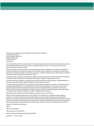 Publicado por la Academia Americana de Pediatría (American Academy of Pediatrics)
141 Northwest Point Blvd
Elk Grove Village, IL 60007-1019
Teléfono: 847/434-4000
Fax: 847/228-1350
www.aap.org
Las recomendaciones realizadas en esta publicación y los materiales que la acompañan no indican un tratamiento exclusivo ni sirven
como estándar de atención. Las variaciones pueden ser apropiadas teniendo en cuenta las circunstancias, la naturaleza de la
supervisión médica y los protocolos locales.
Se han realizado todos los esfuerzos posibles para asegurar que las personas que colaboraron en los materiales del programa de
reanimación neonatal sean autoridades reconocidas en sus respectivos campos. No obstante, se les advierte a los lectores que las
declaraciones y opiniones expresadas se proporcionan como pautas y no deben interpretarse como la política oficial de la Academia
Americana de Pediatría o la Asociación Americana del Corazón.
Este material se pone a disposición como parte de los programas de educación profesional de la Academia Americana de Pediatría y
la Asociación Americana del Corazón. No se pretende ni debe inferirse el respaldo a ningún producto o servicio.
La Academia Americana de Pediatría y la Academia Americana del Corazón declinan cualquier demanda o responsabilidad por las
consecuencias de cualquier acción realizada confiando en estas declaraciones y opiniones.
La Academia Americana de Pediatría se reserva el derecho a divulgar información personal relacionada con la finalización del curso
de los participantes/proveedores con fines administrativos, tal como verificar la participación o clases que se toman o validar el
estado de cualquier Credencial de realización del curso. En ningún caso la Academia Americana de Pediatría ni la Asociación
Americana del Corazón serán responsables de la divulgación o uso de la información con dicho propósito ni serán responsables de
las consecuencias de ninguna de las medidas que se tomen confiando en dicha información.
Copyright © 2016 de la Academia Americana de Pediatría y la Asociación Americana del Corazón
Todos los derechos reservados. Ninguna parte de esta publicación o los materiales que la acompañan se pueden reproducir,
almacenar en un sistema de archivo ni transmitir de forma alguna ni por ningún medio (electrónico, mecánico, fotocopiado,
grabación u otro modo) sin el consentimiento anterior de la editorial (encuentre el título en http://ebooks.aappublications.org y haga
clic en © Get Permissions; también puede enviar los permisos por fax al editor al 847/434-8780 o enviarlos por correo electrónico a
permissions@aap.org). Primera edición publicada en 1987; segunda, 1990; tercera, 1994; cuarta, 2000; quinta, 2006; sexta, 2011.
Impreso en los Estados Unidos de América.
NRP324
ISBN: 978-1-61002-026-8
Libro electrónico: 978-1-61002-027-5
Número de control de la Biblioteca del Congreso: 2015950710
5-287/0916 1 2 3 4 5 6 7 8 9 10
 