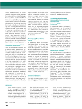 unclear, that the desires of the parents
should be supported. No new data have
beenpublishedthatwouldjustifyachange
totheseguidelines as published in2010.78
Antenatal assignment of prognosis for
survival and/or disability ofthe neonate
born extremely preterm has generally
been made on the basis of gestational
age alone. Scoring systems for including
additional variables such as gender use
of maternal antenatal steroids, and
multiplicity have been developed in an
effort to improve prognostic accuracy.
Indeed, it was suggested in the 2010
Guidelines that decisions regarding
morbidity and risks ofmorbidity may be
augmented bytheuse ofpublished tools
based on data from specific populations.
Withholding ResuscitationN
RP 805
There is no evidence to support the
prospective use of any particular de­
livery room prognostic score presently
available over gestational age assess­
ment alone, in preterm infants at less
than 25weeks ofgestation. Importantly,
noscore has been shown to improvethe
clinician's ability to estimate likelihood
of survival through the first 18 to 22
months after birth. However, in indi­
vidual cases, when counseling a family
and constructing a prognosis for sur­
vival at gestations below 25 weeks, it is
reasonable to consider variables such
as perceived accuracy of gestational
age assignment, the presence or ab­
sence of chorioamnionitis, and the
level of care available for location of
delivery. Decisions about appropriate­
ness of resuscitation below 25 weeks
REFERENCES
1. Perlman JM, Wyllie J, Kattwinkel J, Wyckoff
MH, Aziz K, Guinsburg R, Kim HS. Liley HG,
Mildenhall L, Simon WM. Szyld E, Tamura M,
Velaphi S, on behalf of the Neonatal Re­
suscitation Chapter Collaborators. Part 7:
neonatal resuscitation: 2015 International
Consensus on Cardiopulmonary Resuscitation
and Emergency Cardiovascular Care Science
S204 WYCKOFF et aI
of gestation will be influenced by region-
specific guidelines. In making this
statement, a higher value was placed
on the lack of evidence for a general­
ized prospective approach to changing
important outcomes over improved
retrospective accuracy and locally val­
idated counseling policies. The most
useful data for antenatal counseling
provides outcome figures for infants
alive at the onset of labor, not only for
those born alive or admitted to a neo­
natal intensive care unit106-200 (Class
lib, LOE C-LD).
Discontinuing Resuscitative
Efforts'^ 896
An Apgar score of 0 at 10 minutes is
a strong predictor of mortality and
morbidity in late preterm and term
infants. We suggest that, in infants with
an Apgar score of 0 after 10 minutes of
resuscitation, ifthe heart rate remains
undetectable, it may be reasonable to
stop assisted ventilation; however, the
decision to continue or discontinue
resuscitative efforts must be individ­
ualized. Variables to be considered
may include whether the resuscitation
was considered optimal; availability of
advanced neonatal care, such as thera­
peutic hypothermia; specific circum­
stances beforedelivery (eg, knowntiming
oftheinsult); andwishes expressedbythe
family201“206 (Class lib, LOE C-LD).
BRIEFING/DEBRIEFING
This topic was last reviewed in 2010.5
It is still suggested that briefing and
With Treatment Recommendations. Circula­
tion. 2015;132(suppl 1) S204-S241. doi:
10.1161/CIR.0000000000000276.
2. Wyllie J, Perlman JM, Kattwinkel J, Wyckoff
MH, Aziz K, Guinsburg R, Kim HS, Liley HG,
Mildenhall L, Simon WM, Szyld E, Tamura M.
Velaphi S; on behalf of the Neonatal Re­
suscitation Chapter Collaborators. Part 7:
Downloaded from by guest on March 14, 2016
debriefing techniques be used whenever
possible for neonatal resuscitation.
STRUCTURE OF EDUCATIONAL
PROGRAMS TO TEACH NEONATAL
RESUSCITATION
lnstructorsN
RP 867
In studies that looked at the prepara­
tion of instructors for the training of
healthcare providers, there was no
association between the preparation
provided and instructor or learner
performance.207-214 Until more re­
search is available to clarify the opti­
mal instructor training methodology,
it is suggested that neonatal re­
suscitation instructors be trained us­
ing timely, objective, structured, and
individually targeted verbal and/or
written feedback (Class lib, LOE C-EO).
Resuscitation ProvidersN
RP 859
The 2010 Guidelines suggested that
simulation should become a standard
component in neonatal resuscitation
training.3
,6
-2
1
0Studies that explored how
frequently healthcare providers or health­
care students should train showed no
differences in patient outcomes (LOE C-EO)
but were able to show some advan­
tages in psychomotor performance
(LOE B-R) and knowledge and confi­
dence (LOE C-LD) when focused train­
ing occurred every 6 months or more
frequently.216“2
5
1 It is therefore sug­
gested that neonatal resuscitation
task training occur more frequently
than the current 2-year interval (Class
lib, LOE B-R).
neonatal resuscitation: 2015 International
Consensus on Cardiopulmonary Re­
suscitation and Emergency Cardiovascular
Care Science With Treatment Recom­
mendations. Resuscitation. 2015. In press.
3. Kattwinkel J, Perlman JM, Aziz K, Colby C,
Fairchild K, Gallagher J, Hazinski MF,
Halamek LP, Kumar P, Little G, McGowan
2 8 8
ERRNVPHGLFRVRUJ
 