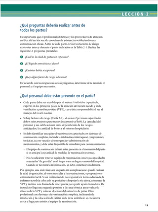 ¿Qué preguntas debería realizar antes de
todos los partos?
Es importante que el profesional obstétrico y los proveedores de atención
médica del recién nacido coordinen la asistencia estableciendo una
comunicación eficaz. Antes de cada parto, revise los factores de riesgo
existentes antes y durante el parto indicados en la Tabla 2-1. Realice las
siguientes 4 preguntas prenatales:
O ¿Cuál es la edad de gestación esperada?
0 ¿El líquido amniótico es claro?
© ¿Cuántos bebés se esperan?
O ¿Hay algúnfactor de riesgo adicional?
De acuerdo con las respuestas a estas preguntas, determine si ha reunido el
personal y el equipo necesarios.
¿Qué personal debe estar presente en el parto?
• Cada parto debe ser atendido por al menos 1 individuo capacitado,
experto en los primeros pasos de la atención del recién nacido y en la
ventilación a presión positiva (VPP), cuya única responsabilidad sea el
manejo del recién nacido.
• Si hay factores de riesgo (Tabla 2-1), al menos 2 personas capacitadas
deben estar presentes para tratar únicamente al bebé. La cantidad del
personal y sus calificaciones varía dependiendo de los riesgos
anticipados, la cantidad de bebés y el entorno hospitalario.
• Se debe identificar un equipo de reanimación capacitado con destrezas de
reanimación completas, incluida la intubación endotraqueal, compresiones
torácicas, acceso vascular de emergencia y administración de
medicamentos, y debe estar disponible de inmediato para cada reanimación.
- El equipo de reanimación deberá estar presente en el momento del parto
si se anticipa la necesidad de medidas de reanimación extensas.
- No es suficiente tener al equipo de reanimación con estas capacidades
avanzadas de guardia en el hogar o en un lugar remoto del hospital.
Cuando se necesita la reanimación, se debe comenzar sin demora.
Por ejemplo, una enfermera en un parto sin complicaciones puede evaluar
la edad de gestación, el tono muscular y las respiraciones, y proporcionar
estimulación táctil. Si un recién nacido no responde en forma adecuada, la
enfermera podría colocarlo en posición y despejar la vía aérea, comenzar la
VPP y realizar una llamada de emergencia para pedir ayuda inmediata. De
inmediato llega una segunda persona a la cuna térmica para evaluar la
eficacia de la VPP y colocar el sensor del oxímetro de pulso. Otro
profesional con destrezas de reanimación completa, incluyendo la
intubación y la colocación de catéter en la vena umbilical, se encuentra
cerca y llega para asistir al equipo de reanimación.
ERRNVPHGLFRVRUJ
 