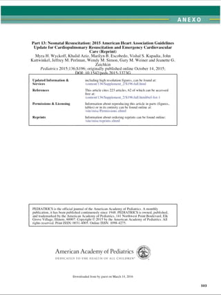 ANEXO
Part 13: Neonatal Resuscitation: 2015 American Heart Association Guidelines
Update for Cardiopulmonary Resuscitation and Emergency Cardiovascular
Care (Reprint)
Myra H. Wyckoff, Khalid Aziz, Marilyn B. Escobedo, Vishal S. Kapadia, John
Kattwinkel, Jeffrey M. Perlman, Wendy M. Simon, Gary M. Weiner and Jeanette G
Zaichkin
Pediatrics 2015; 136;S 196; originally published online October 14, 2015;
DPI; 10.1542/peds.2Q 15-3373G
including high resolution figures, can be found at:
/content/136/Supplement_2/S 196.full .html
This article cites 223 articles, 62 of which can be accessed
free at:
/content/136/Supplement_2/S 196.full .html#ref-list-1
Information about reproducing this article in parts (figures,
tables) or in its entirety can be found online at:
/site/misc/Permissions .xhtml
Updated Information 
Services
References
Permissions  Licensing
Reprints Information about ordering reprints can be found online:
/site/misc/reprints .xhtml
PEDIATRICS is the official journal of the American Academy of Pediatrics. A monthly
publication, it has been published continuously since 1948. PEDIATRICS is owned, published,
and trademarked by the American Academy of Pediatrics, 141 Northwest Point Boulevard, Elk
Grove Village. Illinois, 60007. Copyright © 2015 by the American Academy of Pediatrics. All
rights reserved. Print ISSN: 0031-4005. Online ISSN: 1098-4275.
American Academy of Pediatrics
D E D IC A T E D TO T H E H EA LTH OF A LL C H ILD R E N 
Downloaded from by guest on March 14. 2016
303
ERRNVPHGLFRVRUJ
 
