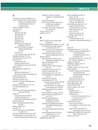 ÍNDICE
A
Academia Americana de Pediatría; 259
acceso vascular en bebés nacidos fuera del
hospital o más allá del período
inmediatamente posterior al
nacimiento, 260
acidosis metabólica, 219, 221
acrocianosis, 46
adrenalina, 4
administración, 188
concentración, 187
dosis, 188, 202
función de, 186
indicación, 187
preparación, 187
qué debe esperar después de
administrar, 188-189
qué hacer si el bebé no responde
después de administrar,
191-192
resumen, 189
vía de administración, 187-188,202
adrenalina intraósea, 187, 188
adrenalina intravenosa, 187, 188
aguja intraósea
cuándo usarla, 198
jeringa de aspiración, 202
procedimiento de inserción, 198-200
agujero oval, 6
aire comprimido y oxígeno, 49
alvéolos
absorción de liquido en, 6-7
absorción de oxígeno de la sangre en, 6
amamantamiento, 218
anestesias generales, 257
anestésicos, generales, 257
anomalías. Consultar malformaciones o
anomalías
anomalías de la faringe, 251-252, 254
anomalías metabólicas, 219
aorta, 4
APLS: Recurso de medicina pediátrica de
urgencias, 259, 260
apnea, 219
como indicación para VPP, 72
en bebés prematuros, 235
insuficiencia respiratoria placentaria y, 3
apnea secundaria, 8
Apoyo vital infantil avanzado (PALS),
259,260
arritmia cardíaca, 247
arteriolas, 4, 8
arteriolas pulmonares, estrechamiento
sostenido de, 4
Asociación Americana del Corazón, 259
atención posterior a la reanimación, 215
atención de rutina posterior al parto y, 214
ejemplo de embarazo a término
temprano con sufrimiento fetal,
214
informe del equipo, 12
para afecciones médicas que ocurren
en bebés que necesitaron
reanimación, 216-219
y monitoreo realizado en la habitación
de la madre, 221
atresia coanal, 252-254
autopsias, 272, 273
B
bebés. Consultar recién nacidos; bebés
prematuros
bebés extremadamente prematuros, 227-228
asesoramiento para padres antes del
nacimiento de, 237-238
decisiones respecto al comienzo de la
reanimación para, 268-269
y situaciones en las que sea ético no
iniciar la reanimación, 269-270
bebés prematuros
administración de surfactante ante
dificultades respiratorias en, 233
apnea y bradicardia en, 235
atención inicial, 40
complicaciones de mayor riesgo en,
228- 229
compresiones torácicas para, 165
control de temperatura, 235
cuánto oxígeno usar en, 233-234
envoltorio plástico de polietileno, 42,
230-231
estabilización de, 226-227
extremadamente, 227-228
asesoramiento para padres antes del
nacimiento de, 237-238
decisiones respecto al comienzo de
la reanimación para, 268-269
mantener la temperatura normal en,
229- 231
niveles de glucosa en sangre, 218, 235
peligros del uso de oxígeno al 100 %
con, 93-94
qué hacer para disminuir las
posibilidades de lesión
neurològica en, 234-235
reanimación y estabilización de bebés
extremadamente prematuros,
227-228
recursos adicionales para reanimación,
229
retraso del pinzamiento del cordón
umbilical para, 236-237
uso de máscara laríngea en, 143
bicarbonato de sodio, 221
bolsas autoinflables, 48, 68, 70
piezas, 101-102
prueba antes del uso, 103
reservorio de oxígeno, 102
ventajas y desventajas, 92
bolsas infladas por flujo, 69, 70-71
ajuste de inflación de, 106
en bebés prematuros, 229, 233
inflación adecuada, 104
piezas, 103-104
prueba antes del uso, 105
ventajas y desventajas, 92
bradicardia, 193
en bebés prematuros, 235
insuficiencia respiratoria placentaria y, 3
C
calcio, 216
calentador radiante, 8, 21, 25, 27, 267
en bebés nacidos fuera del hospital o
más allá del período
inmediatamente posterior al
nacimiento, 259
para bebés prematuros, 37-38, 40, 226
por transición retrasada, 35
cardíaca, arritmia, 247
cardiopatia congènita, 247, 254
carina, 119, 134, 138
cartílago cricoides, 117, 119, 127, 148
catéter umbilical
en bebés nacidos fuera del hospital o
más allá del período
inmediatamente posterior al
nacimiento, 260
inserción, 185, 194-197
preparación/cebado de, 19
choque, hipovolemia, 190
choque hipovolémico, 190
cianosis, 36,46-47, 60
cianosis central, 36, 46-47, 60
circulación
placentaria, 36-37
respiración fetal y, 4-5
transicional, 5-7
atención del recién nacido en caso
de retraso en la, 35-36
interrupción en la, 8
circulación transicional
pasos en una, normal, 5-7
recién nacido en caso de retraso en la,
35-36
respuesta del recién nacido a la
interrupción en una, normal, 8
Código de Ética Médica de la Asociación
Médica Americana, 270
colchón térmico, 230
307
ERRNVPHGLFRVRUJ
 