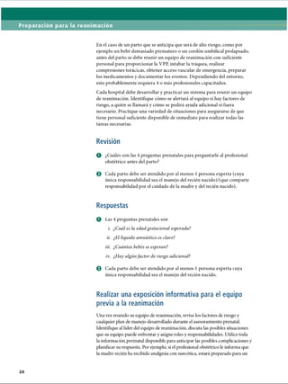 Preparación para la reanimación
En el caso de un parto que se anticipa que será de alto riesgo, como por
ejemplo un bebé demasiado prematuro o un cordón umbilical prolapsado,
antes del parto se debe reunir un equipo de reanimación con suficiente
personal para proporcionar la VPP, intubar la tráquea, realizar
compresiones torácicas, obtener acceso vascular de emergencia, preparar
los medicamentos y documentar los eventos. Dependiendo del entorno,
esto probablemente requiera 4 o más profesionales capacitados.
Cada hospital debe desarrollar y practicar un sistema para reunir un equipo
de reanimación. Identifique cómo se alertará al equipo si hay factores de
riesgo, a quién se llamará y cómo se pedirá ayuda adicional si fuera
necesario. Practique una variedad de situaciones para asegurarse de que
tiene personal suficiente disponible de inmediato para realizar todas las
tareas necesarias.
Revisión
O ¿Cuáles son las 4 preguntas prenatales para preguntarle al profesional
obstétrico antes del parto?
© Cada parto debe ser atendido por al menos 1persona experta (cuya
única responsabilidad sea el manejo del recién nacido)/(que comparte
responsabilidad por el cuidado de la madre y del recién nacido).
Respuestas
O Las 4 preguntas prenatales son
i. ¿Cuál es la edad gestacional esperada?
ii. ¿El líquido amniótico es claro?
iii. ¿Cuántos bebés se esperan?
iv. ¿Hay algúnfactor de riesgo adicional?
o Cada parto debe ser atendido por al menos 1persona experta cuya
única responsabilidad sea el manejo del recién nacido.
Realizar una exposición informativa para el equipo
previa a la reanimación
Una vez reunido su equipo de reanimación, revise los factores de riesgo y
cualquier plan de manejo desarrollado durante el asesoramiento prenatal.
Identifique al líder del equipo de reanimación, discuta las posibles situaciones
que su equipo puede enfrentar y asigne roles y responsabilidades. Utilice toda
la información perinatal disponible para anticipar las posibles complicaciones y
planificar su respuesta. Por ejemplo, si el profesional obstétrico le informa que
la madre recién ha recibido analgesia con narcótica, estará preparado para un
ERRNVPHGLFRVRUJ
 