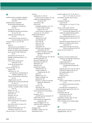 M
malformaciones y anomalías congénitas.
Consultar malformaciones o
anomalías
malformaciones o anomalías
del desarrollo del pulmón que
complican la reanimación,
255-256
faringe, 251-252, 254
necesidad de reanimación neonatal y,
18, 142,216-219
síndrome de Pierre Robín, 142,
251-252
y situaciones en las que sea ético no
iniciar la reanimación, 269-270
manómetro, 68, 71, 101, 102, 104
máscara
ajuste, 82
colocación en la cara del bebé, 75
detector de dióxido de carbono con, 91
laríngea {Consultar máscara laríngea)
pasos correctivos MR. SOPA para,
82-85
precauciones con el uso de, 76
pérdidas en bebés prematuros, 232
tamaños, 74
técnica de dos manos para la
colocación, 76, 82
técnica de una mano para la
colocación, 75
máscara laríngea, 83, 118
asegurar, 146
colocación, 143-146
por enfermeras y profesionales de
cuidados respiratorios, 149
colocar en posición para la inserción
de, 144
complicaciones con, 148
confirmación de colocación adecuada
de, 146-147
cuándo considerar el uso de, 118, 142
cuando no se puede ventilar o intubar,
140-141
diseños, 141-142
equipo para, 119-121
extracción, 147
inserción, 144-145
insuflación, 145
limitaciones de, 142-143
lista de verificación de desempeño,
156-161
para obstrucción de vía aérea, 254
preparación, 143
tubo de drenaje gástrico con, 147
ventilación a través de, 146
máscaras faciales. Consultar máscaras
meconio
aspirador de, 25, 139, 251
para succionar la tráquea, 139-140
intubación endotraqueal para la
succión de, 139
neumotorax y, 246
presencia de
en líquido amniotico, 18, 51, 251
en recién nacido a término
vigoroso, 39, 51, 60
recién nacidos no vigorosos, 53
succión de, 41, 139, 250,251
medicamentos/fármacos
adrenalina, 4, 10
administración, 188
concentración, 187
dosis, 188, 202
función de, 186
indicación, 187
preparación, 187
qué debe esperar después de
administrar, 188-189
qué hacer si el bebé no responde
después de administrar,
191-192
vía de administración, 187-188, 202
anestesias generales, 257
antes de la intubación, 149
bicarbonato de sodio, 221
dobutamina, 218
dopamina, 218
expansor de volumen
administración, 191
cuándo considerar la
administración de, 190
dosis, 190
glóbulos rojos, 190
líquido cristaloide, 190
preparación, 191
qué hacer si el bebé no responde
después de administrar,
191-192
resumen, 191
selección de, 190
vías de administración, 191
lista de verificación de desempeño,
207-212
narcóticos, 18, 257
para bebé que está muriendo, 272
óxido nítrico, 94,217
recién nacidos que requieren de
emergencia, 186
sulfato de magnesio, 18, 257
usado con VPP y compresiones
torácicas, 185-186
meningitis, 229
metabòlica, acidosis, 219, 221
metabolismo, fetal, 4
monitor cardiaco, 45, 47, 52, 81, 90, 112,
165, 171-172, 180,226-227, 229
mortalidad. Consultar muerte, recién
nacido
movimiento del pecho
anuncio de, 84
verificación de, 2,9, 34, 66, 72, 73, 81,
244
muerte, recién nacido, 256-258
apoyo para el personal de la sala de
recién nacidos después de la, 274
arreglos de seguimiento para padres
después de la, 273-274
cómo cuidar al bebé hasta la, 272-273
cuidados paliativos, 266, 269, 270-271,
273
donación de órganos después de la, 271
informar a los padres acerca de una
inminente, 271
y situaciones en las que sea ético no
iniciar la reanimación, 269-270
muerte de recién nacidos, 42
N
nacimiento. Consultar también parto
anticipar la necesidad de reanimación
antes de cada, 18
cambios luego del, 6-7
evaluación del recién nacido
inmediatamente después del,
37-38
preguntas para hacer antes de cada, 19
recepción de oxígeno antes de, 4-5
sin complicaciones, 19, 35
término, 37, 39
tiempo de, 36-37
naloxona, 257
narcóticos
letargo en bebés debido a la exposición
a, 219
necesidad de reanimación neonatal y,
18, 257
para bebé que está muriendo, 272
necrosis tubular aguda (NTA), 218-219
neumonía, 217
neumotorax, 246-247
evacuación de, 248-250
tensión, 188, 245-246
neumotorax a tensión, 188, 245-246
niveles de glucosa,218-235
NTA. Consultar necrosis tubular aguda
(NTA)
O
obstrucción de vía aérea, 250-254
oligohidramnios, 256-257
310
ERRNVPHGLFRVRUJ
 