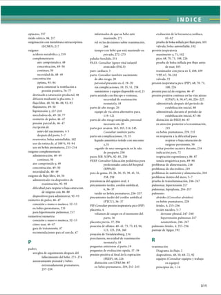 ÍNDICE
opiáceos, 257
óxido nítrico, 94, 217
oxigenación con membrana extracorpórea
(ECMO), 217
oxígeno
acidosis metabòlica y, 219
complementario
aire comprimido y, 49
concentración, 49-50
continuo, 50
necesidad de, 48-49
concentración
óptima, 93-94
para comenzar la ventilación a
presión positiva, 76-77
destinado a saturación preductal, 48
difusión mediante la placenta, 4
flujo libre, 48, 50, 86-88,92-93
flujómetro, 49-50
hipotensión y, 217-218
mezcladora de, 49-50,77
oxímetro de pulso, 46-47
presión parcial de, 46-47
recepción de
antes del nacimiento, 4-5
después del parto, 5-7
reservorio, bolsa autoinílable, 102
uso de rutina de, al 100 %, 93-94
uso en bebés prematuros, 233-234
oxígeno complementario
administración, 48-49
continuo, 50
aire comprimido y, 49
concentración, 49-50
necesidad de, 48-49
oxígeno de flujo libre, 48, 50
administrado vía dispositivo de
reanimación, 92-93
dificultad para respirar o baja saturación
de oxígeno con, 86-88
dispositivos para administrar, 92-93
oxímetro de pulso, 46-47
conexión a mano o muñeca, 52-53
en bebés prematuros, 235
para hipertensión pulmonar, 217
oxímetros/oximetría
conexión a mano o muñeca, 52-53
cómo usar, 46-47
guía de tratamiento, 47
recomendaciones para el uso de, 47
P
padres
arreglos de seguimiento después del
fallecimiento del bebé, 273-274
asesoramiento prenatal y bebés
extremadamente prematuros,
237-238
informados de que su bebé está
muriendo, 271
rol en las decisiones sobre reanimación,
268
tiempo con bebé que esta muriendo en
privado, 272-273
paladar hendido, 251
PALS. C onsultar Apoyo vital infantil
avanzado (PALS)
paro cardíaco, 3
parto. C onsultar tam bién nacimiento
de alto riesgo, 20
personal presente en el, 19-20
sin complicaciones, 19, 35, 51, 258
suministros y equipo disponible en el, 21
parto asistido con fórceps o ventosas,
necesidad de reanimación
neonatal y, 18
parto de alto riesgo, 20
equipo de vía aérea alternativa para,
119-121
parto de alto riesgo anticipado, personal
necesario en, 20
parto por cesárea, 165, 185,214, 245.
C onsultar tam bién parto,
parto sin complicaciones, 19, 35
líquido amniótico teñido con meconio
y, 51
seguido de una emergencia en la sala
de posparto, 258
pasos MR. SOPA, 82-85,250
PEEP. C onsultar Educación pediátrica para
profesionales antes del hospital
(EPPAH)
pera de goma, 25, 26, 30, 35, 39, 41, 51,
258,259
persistencia del agujero oval, 4
pinzamiento tardío, cordón umbilical,
6, 36-37
tardío en bebés prematuros, 236-237
pinzamiento tardío del cordón umbilical
(PTCU), 36-37
PIP. Consultar presión inspiratoria pico (PIP)
placenta, 4
volumen de sangre en el momento del
parto, 36
placenta previa, 37, 236
posición de olfateo, 40-41, 73, 75,83, 94,
123, 125, 258, 260
posición de Trendelenburg, 234
preeclamsia, necesidad de reanimación
neonatal y, 18
preguntas anteriores al parto, 19
preguntas de evaluación rápida, 37-39
presión positiva al final de la espiración
(PEEP), 68,226
distinción con CPAP, 86-87
en bebés prematuros, 229, 232-233
evaluación de la frecuencia cardíaca,
81-82
prueba de bolsa inflada por flujo para, 105
válvula, bolsa autoinílable, 102
presión inspiratoria
manómetro y, 71, 102
pico, 68, 70,71, 108,226
prueba de bolsa inflada por flujo antes
de usar, 105
reanimador con pieza en T, 108, 109
VPP, 67, 78,232
válvula, 72
presión inspiratoria pico (PIP), 68, 70, 71,
108, 226
presión parcial de oxígeno, 46-47
presión positiva continua en las vías aéreas
(CPAP), 8, 50,67, 68, 226-227.
administrada después del período de
estabilización inicial, 88
administrada durante el período de
estabilización inicial, 87-88
distinción de PEEP, 86-87
en atención posterior a la reanimación,
215
en bebés prematuros, 229, 232
en respuesta a la dificultad para
respirar o baja saturación de
oxígeno persistente, 50
evitar presión excesiva durante, 234
indicación para, 72
respiración espontánea y, 86-87
sonda orogástrica para, 89-90
problemas de alimentación, 218
problemas de electrolitos, 219
problemas de nutrición y alimentación, 218
problemas dentro del útero, 5-7
prueba de transiluminación, 246-247
pulmonar, hipertensión 217
pulmonar, hipoplasia, 256-257
pulmones
alvéolos (C onsultar alvéolos)
en bebés prematuros, 228
fetales, 4, 255-256
recién nacidos, 5-7
derrame pleural, 247-248
hipertensión pulmonar, 217
neumotorax, 246-247
pulmones fetales, 4, 255-256
puntaje de Apgar, 192
R
reanimación
Diagrama de flujo, 2
dispositivos, 48, 50, 68-72, 92
equipos (C onsultar equipos y trabajo
en equipo)
principios de, 1-14
311
ERRNVPHGLFRVRUJ
 