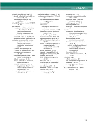 ÌNDICE
válvula de control de flujo, 71, 87, 103
ajuste de inflación de bolsa inflada por
flujo usando, 106
probando bolsa inflada por flujo
usando, 105
válvula de liberación de presión, 70, 72, 83,
102, 104
vena umbilical
cateterización en bebés nacidos fuera
del hospital o más allá del
período inmediatamente
posterior al nacimiento, 260
constricción de, 4
inserción de catéter, 19, 185, 194-197
movimiento de sangre fetal a través de, 4
ventilación. Consultar también presión
positiva continua en las vías
aéreas (CPAP); oxígeno;
ventilación a presión positiva
(VPP)
a través de máscara laríngea, 146
a través de un tubo endotraqueal, 131
asistencia en bebés prematuros,
231-233
compresiones torácicas cuando el recién
nacido no responde a, 165
de bebés prematuros, 231-233
detector de dióxido de carbono para
evaluar eficacia de, 91
manejo de bebés nacidos fuera del
hospital o más allá del período
inmediatamente posterior al
nacimiento, 259, 260
ventajas y desventajas de cada tipo de
dispositivo en, 92
ventilación con bolsa y máscara, 67, 260
ventilación a presión positiva (VPP), 3, 8,
165.
colocar la máscara sobre la cara del
bebé para, 74-76
comenzando, 67
comenzando
concentración de oxígeno para,
76-77
configuración de presión para, 78
compresiones torácicas coordinadas
con,170-171
con tubo endotraqueal, 117, 118
después de parto sin incidentes, 258
dispositivos de parto, 48-49, 68-72
en bebé extremadamente prematuro,
227-228
en bebés nacidos fuera del hospital o
más allá del período
inmediatamente posterior al
nacimiento, 260
en bebés prematuros, 232-233
evaluando respuesta del bebé a, 81
evitar presión excesiva durante, 234
frecuencia de ventilación, 77
hernia diafragmática congènita y,
255-257
indicaciones para, 72
lista de verificación de desempeño,
110-114
máscara laríngea y, 140-141
neumotorax a tensión y, 245-246
pasos MR. SOPA, 82-85
personal presente en el parto
capacitado para, 19
preparativos para, 73-74
programa de reanimación neonatal se
enfoca en, 68
si el bebé no respira o tiene baja
frecuencia cardíaca, 45
sonda orogástrica para, 89-90
terminología habitual, 68
uso de bolsa y máscara de reanimación,
67
vías aéreas
alternativas (Consultar intubación
endotraqueal; máscara laríngea)
colocación de cabeza y cuello para
abrir, 40-41
despeje por llanto inicial y
respiraciones profundas, 6
eliminación de las secreciones de las,
41-42, 73
en bebés nacidos fuera del hospital
o más allá del período
inmediatamente posterior al
nacimiento, 259
obstrucción, 250-254
puntos de referencia anatómicos, 119,
126-129
volumen de sangre
en bebés prematuros, 229
en el momento del parto, placentario, 36
hipotensión y, 217-218
pérdida y expansor de volumen,
190-191
VPP. Consultar ventilación a presión
positiva (VPP)
313
ERRNVPHGLFRVRUJ
 