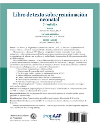 Libro de texto sobre reanimación
neonatal
7.aedición
EDITOR
Dr. Gary M. Weiner, FAAP
EDITORA ASOCIADA
Jeanette Zaichkin, RN, MN, NNP-BC
EDITOR EMÉRITO
Dr. John Kattwinkel, FAAP
Durante casi 30 años, el Programa de Reanimación Neonatal (PRN9) ha ayudado a los proveedores de
atención médica a adquirir el conocimiento y las destrezas para realizar la reanimación neonatal.
Ahora en esta 7.aedición, el PRN utiliza un enfoque de aprendizaje combinado, el cual incluye
evaluaciones en línea, simulaciones en línea basadas en casos, y simulaciones prácticas basadas en casos
o presentaciones de informes que se enfocan en las habilidades fundamentales de liderazgo, comunicación
y trabajo en equipo.
La actualización del contenido a lo largo del texto refleja las Pautas de reanimación neonatal 2015 de la
Academia Americana de Pediatría (AAP)/Asociación Americana del Corazón (AHA) para la reanimación
cardiopulmonar y la atención cardiovascular de emergencia. El nuevo material esencial incluye las últimas
recomendaciones a lo largo de áreas de cambio claves, lo que incluye
• Momento del pinzamiento del cordón umbilical
• Concentración de oxígeno durante la reanimación
• Uso de presión positiva continua en las vías respiratorias (CPAP)
• Manejo del líquido amniótico teñido con meconio
• Control cardíaco electrónico (ECG) durante la reanimación
• Estimación de la profundidad de inserción del tubo endotraqueal
• Métodos de termorregulación para recién nacidos prematuros
El libro de texto ampliamente revisado y actualizado también incluye varios elementos nuevos para
mejorar el aprendizaje.
En fo ca rse en el trabajo en equipo: Ejemplos de cómo se utilizan las habilidades de comportamiento claves
del PRN en contexto con el contenido de la lección.
Preguntas frecuentes: Muchas preguntas frecuentes respecto al contenido de la lección pueden generar
preguntas de los estudiantes.
C o n sid e ra cio n e s éticas: Preguntas éticas a consideraren el contexto del contenido de la lección.
Le ctu ra s a d icio n a les: La selección del editor de los artículos académicos relacionados con el contenido de
la lección.
El Libro de texto sobre reanimación neonatal, 7.a edición, y los productos relacionados pueden adquirirse
directamente de la AAP en shop.aap.org.
American Academy
of Pediatrics
DEDICATED TO THE HEALTH OF ALL CHILDREN«
shogAAP
shop.aap.org
ISBN 9 7 8 - 1 - 6 1 0 0 2 - 0 2 6 - 8
9 0 0 0 0 
781610020268
9
ERRNVPHGLFRVRUJ
 