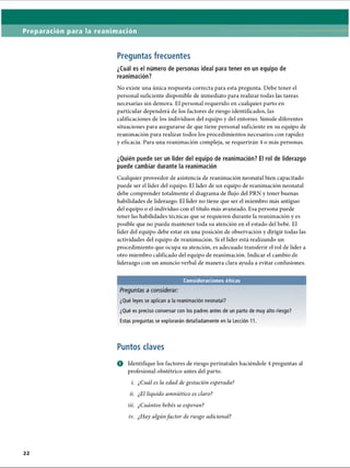 Preparación para la reanimación
Preguntas frecuentes
¿Cuál es el número de personas ideal para tener en un equipo de
reanimación?
No existe una única respuesta correcta para esta pregunta. Debe tener el
personal suficiente disponible de inmediato para realizar todas las tareas
necesarias sin demora. El personal requerido en cualquier parto en
particular dependerá de los factores de riesgo identificados, las
calificaciones de los individuos del equipo y del entorno. Simule diferentes
situaciones para asegurarse de que tiene personal suficiente en su equipo de
reanimación para realizar todos los procedimientos necesarios con rapidez
y eficacia. Para una reanimación compleja, se requerirán 4 o más personas.
¿Quién puede ser un líder del equipo de reanimación? El rol de liderazgo
puede cambiar durante la reanimación
Cualquier proveedor de asistencia de reanimación neonatal bien capacitado
puede ser el líder del equipo. El líder de un equipo de reanimación neonatal
debe comprender totalmente el diagrama de flujo del PRN y tener buenas
habilidades de liderazgo. El líder no tiene que ser el miembro más antiguo
del equipo o el individuo con el título más avanzado. Esa persona puede
tener las habilidades técnicas que se requieren durante la reanimación y es
posible que no pueda mantener toda su atención en el estado del bebé. El
líder del equipo debe estar en una posición de observación y dirigir todas las
actividades del equipo de reanimación. Si el líder está realizando un
procedimiento que ocupa su atención, es adecuado transferir el rol de líder a
otro miembro calificado del equipo de reanimación. Indicar el cambio de
liderazgo con un anuncio verbal de manera clara ayuda a evitar confusiones.
Consideraciones éticas
Preguntas a considerar:
¿Qué leyes se aplican a la reanimación neonatal?
¿Qué es preciso conversar con los padres antes de un parto de muy alto riesgo?
Estas preguntas se explorarán detalladamente en la Lección 11.
Puntos claves
O Identifique los factores de riesgo perinatales haciéndole 4 preguntas al
profesional obstétrico antes del parto.
i. ¿Cuál es la edad de gestación esperada?
ii. ¿El líquido amniótico es claro?
iii. ¿Cuántos bebés se esperan?
iv. ¿Hay algún factor de riesgo adicional?
ERRNVPHGLFRVRUJ
 