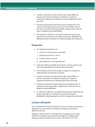 Preparación para la reanimación
4. Cuando se anticipa un recién nacido de alto riesgo debido a la
presencia de factores de riesgo, los suministros y equipo de
reanimación (deberían)/(no deberían) estar desempacados y listos
para usar.
5. Durante la exposición de información para el equipo previa a la
reanimación (prepárese para un parto de rutina debido a que no
sabe qué se necesitará)/(anticipe posibles complicaciones y discuta
cómo se delegarán responsabilidades).
6. Una enfermera calificada o un terapista respiratorio que ha sido
capacitado en reanimación neonatal y tiene buenas habilidades de
liderazgo (puede)/(no puede) ser el líder del equipo de reanimación.
Respuestas
1. Las 4 preguntas prenatales son
i. ¿Cuál es la edad de gestación esperada?
ii. ¿El líquido amniótico es claro?
iii. ¿Cuántos bebés se esperan?
iv. ¿Hay algúnfactor de riesgo adicional?
2. Cada parto debe ser atendido por al menos 1persona experta cuya
única responsabilidad sea el manejo del recién nacido.
3. Si se anticipa un parto de alto riesgo, un equipo de reanimación
calificado debe estar presente en el parto.
4. Cuando se anticipa un recién nacido de alto riesgo debido a la
presencia de factores de riesgo, los suministros y equipo de
reanimación deberían estar desempacados y listos para usar.
5. Durante la exposición de información para el equipo previa a la
reanimación, anticipe posibles complicaciones y discuta cómo se
delegarán responsabilidades.
6. Un enfermero calificado o un profesional de atención respiratoria que
ha sido capacitado en reanimación neonatal y tiene buenas
habilidades de liderazgo puede ser el líder del equipo de reanimación.
Lecturas adicionales
Aziz K, Chadwick M, Baker M, Andrews W. Ante- and intra-partum factors
that predict increased need for neonatal resuscitation. Resuscitation.
2008;79(3):444-452
Katheria A, Rich W, Finer N. Development of a strategic process using
checklists to facilitate team preparation and improve communication
during neonatal resuscitation. Resuscitation. 2013;84( 11): 1552-1557
ERRNVPHGLFRVRUJ
 