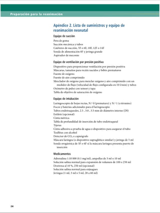 Preparación para la reanimación
Apéndice 2. Lista de suministros y equipo de
reanimación neonatal
Equipo de succión
Pera de goma
Succión mecánica y tubos
Catéteres de succión, 5F o 6F, 10F, 12F o 14F
Sonda de alimentación 8F y jeringa grande
Aspirador de meconio
Equipo de ventilación por presión positiva
Dispositivo para proporcionar ventilación por presión positiva
Máscaras, tamaños para recién nacidos y bebés prematuros
Fuente de oxígeno
Fuente de aire comprimido
Mezclador de oxígeno para mezclar oxígeno y aire comprimido con un
medidor de flujo (velocidad de flujo configurada en 10 1/min) y tubos
Oxímetro de pulso con sensor y tapa
Tabla de objetivo de saturación de oxígeno
Equipo de intubación
Laringoscopio de hojas rectas, N.° 0 (prematuro) y N.° 1 (a término)
Focos y baterías adicionales para el laringoscopio
Tubos endotraqueales, 2.5,3.0,3.5 mm de diámetro interno (DI)
Estilete (opcional)
Cinta métrica
Tabla de profundidad de inserción de tubo endotraqueal
np♦
•
tijeras
Cinta adhesiva a prueba de agua o dispositivo para asegurar el tubo
Toallitas con alcohol
Detector de C 02o capnógrafo
Máscara laríngea (o dispositivo supraglótico similar) y jeringa de 5 mi
Sonda orogástrica de 5F o 6F si la máscara laríngea presenta puerto de
inserción
Medicamentos
Adrenalina 1:10 000 (0.1 mg/ml), ampollas de 3 mi o 10 mi
Solución salina normal para expansión de volumen de 100 o 250 mi
Dextrosa al 10 %, 250 mi (opcional)
Solución salina normal para enjuagues
Jeringas (1 mi, 3 mi o 5 mi, 20 a 60 mi)
ERRNVPHGLFRVRUJ
 