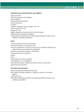 Suministros para cateterización de vaso umbilical
Guantes estériles
Solución de preparación antiséptica
Cinta umbilical
Pinza pequeña (hemostática)
Fórceps (opcional)
Escalpelo
Catéteres umbilicales (lumen simple), 3.5F o 5F
Llave de paso de tres vías
Jeringas (3-5 mi)
Agujas o dispositivo de punción para sistema sin aguja
Solución salina normal para enjuagues
Venda adhesiva transparente para sujetar temporalmente el catéter venoso
umbilical al abdomen (opcional)
Varios
Guantes y protección personal adecuados
Calentador radiante u otra fuente de calor
Sensor de temperatura con tapa de sensor para el calentador radiante (para
utilizar durante una reanimación prolongada)
Superficie de reanimación firme y acolchonada
Cronómetro/reloj con segundero
Mantas
Gorro
Estetoscopio (con cabeza neonatal)
Cinta adhesiva, 1/2 o 3/4 pulgadas
Electrodos del monitor cardíaco electrónico (ECG) y monitor ECG
Aguja intraósea (opcional)
Para bebés muy prematuros
Hoja de laringoscopio tamaño 00 (opcional)
Bolsa plástica de grado alimenticio (1 galón de volumen) o envoltorio
plástico
Colchón térmico
Incubadora portátil para mantener la temperatura del bebé mientras se lo
traslada a la guardería
ERRNVPHGLFRVRUJ
 