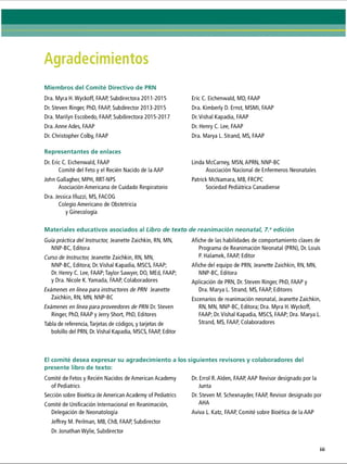 Agradecimientos
Miembros del Comité Directivo de PRN
Dra. Myra H. Wyckoff, FAAP, Subdirectora 2011-2015
Dr. Steven Ringer, PhD, FAAP, Subdirector 2013-2015
Dra. Marilyn Escobedo, FAAP, Subdirectora 2015-2017
Dra. Anne Ades, FAAP
Dr. Christopher Colby, FAAP
Representantes de enlaces
Dr. Eric C. Eichenwald, FAAP
Comité del Feto y el Recién Nacido de la AAP
John Gallagher, MPH, RRT-NPS
Asociación Americana de Cuidado Respiratorio
Dra. Jessica llluzzi, MS, FACOG
Colegio Americano de Obstetricia
y Ginecología
Materiales educativos asociados al Libro de te
Guía práctica del Instructor, Jeanette Zaichkin, RN, MN,
NNP-BC, Editora
Curso de Instructor, Jeanette Zaichkin, RN, MN,
NNP-BC, Editora; Dr. Vishal Kapadia, MSCS, FAAP;
Dr. Henry C. Lee, FAAP;Taylor Sawyer, DO, MEd, FAAP;
y Dra. Nicole K.Yamada, FAAP, Colaboradores
Exámenes en línea para instructores de PRN Jeanette
Zaichkin, RN, MN, NNP-BC
Exámenes en línea para proveedores de PRN Dr. Steven
Ringer, PhD, FAAP y Jerry Short, PhD, Editores
Tabla de referencia, Tarjetas de códigos, y tarjetas de
bolsillo del PRN, Dr. Vishal Kapadia, MSCS, FAAP, Editor
Eric C. Eichenwald, MD, FAAP
Dra. Kimberly D. Ernst, MSMI, FAAP
Dr. Vishal Kapadia, FAAP
Dr. Henry C. Lee, FAAP
Dra. Marya L. Strand, MS, FAAP
Linda McCarney, MSN,APRN, NNP-BC
Asociación Nacional de Enfermeros Neonatales
Patrick McNamara, MB, FRCPC
Sociedad Pediátrica Canadiense
de reanimación neonatal, 7.aedición
Afiche de las habilidades de comportamiento claves de
Programa de Reanimación Neonatal (PRN), Dr. Louis
P. Halamek, FAAP, Editor
Afiche del equipo de PRN, Jeanette Zaichkin, RN, MN,
NNP-BC, Editora
Aplicación de PRN, Dr. Steven Ringer, PhD, FAAP y
Dra. Marya L. Strand, MS, FAAP, Editores
Escenarios de reanimación neonatal, Jeanette Zaichkin,
RN, MN, NNP-BC, Editora; Dra. Myra H. Wyckoff,
FAAP; Dr. Vishal Kapadia, MSCS, FAAP; Dra. Marya L.
Strand, MS, FAAP, Colaboradores
El comité desea expresar su agradecimiento a
presente libro de texto:
Comité de Fetos y Recién Nacidos de American Academy
of Pediatrics
Sección sobre Bioética de American Academy of Pediatrics
Comité de Unificación Internacional en Reanimación,
Delegación de Neonatología
Jeffrey M. Perlman, MB, ChB, FAAP, Subdirector
Dr. Jonathan Wylie, Subdirector
siguientes revisores y colaboradores del
Dr. Errol R. Alden, FAAP, AAP Revisor designado por la
Junta
Dr. Steven M. Schexnayder, FAAP, Revisor designado por
AHA
Aviva L. Katz, FAAP, Comité sobre Bioética de la AAP
 