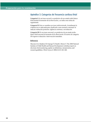 Preparación para la reanimación
Apéndice 3. Categorías de frecuencia cardíaca fetal
Categoría I: Es un trazo normal y es predictivo de un estado ácido-básico
fetal normal al momento de la observación, y se indica una rutina de
seguimiento.
Categoría II: Esto se considera un trazo indeterminado. Actualmente la
evidencia no es adecuada para clasificarlo como normal o anormal. Se
indican evaluación posterior, vigilancia continua y reevaluación.
Categoría III: Es un trazo anormal y es predictivo de un estado ácido-
básico fetal anormal al momento de la observación. El rastreo de categoría
III requiere evaluación e intervención inmediata.
Referencia
Macones GA, Hankins GD, Spong CY, Hauth J, Moore T. The 2008 National
Institute of Child Health and Human Development workshop report on
electronic fetal monitoring: update on definitions, interpretation, and
research guidelines. Obstet Gynecol. 2008;! 12(3): 661-666
ERRNVPHGLFRVRUJ
 