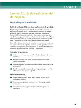 LECCI ÓN 2
Lección 2: Lista de verificación del
desempeño
Preparación para la reanimación
La lista de verificación del desempeño es una herramienta de aprendizaje
La persona que está aprendiendo utiliza la lista de verificación como una
referencia durante una práctica independiente, o como una guía para el
debate y la práctica con un instructor del Programa de Reanimación
Neonatal (PRN). Cuando el estudiante y el instructor están de acuerdo en
que el estudiante puede realizar las destrezas correctamente y sin problemas,
sin supervisión y dentro del contexto de un caso real, el estudiante podrá
pasar a la siguiente lección de la lista de verificación de desempeño.
Nota: Si la política de la institución es utilizar normalmente un reanimador
con pieza en T en la sala de partos, la persona que está aprendiendo debe
demostrar su competencia con ese dispositivo. No obstante, también deberá
demostrar su capacidad de usar una bolsa y una máscara.
Verificación de conocimientos
o ¿Cuáles son las 4 preguntas prenatales? ¿Cuál es el objetivo de estas
preguntas?
© ¿Quién puede ser el líder de una reanimación? ¿Cuándo podría
cambiar el liderazgo?
0 ¿Qué sucede en una exposición informativa para el equipo previa a la
reanimación?
o ¿Dónde encontrará la lista de verificación rápida del equipo del PRN
utilizada en nuestro entorno de parto?
Objetivos de aprendizaje
O Identificar los factores de riesgo antes y durante el parto para la
reanimación neonatal.
e Demostrar una exposición informativa para el equipo previa a la
reanimación.
0 Demostrar un método organizado para verificar el equipo y los
suministros.
ERRNVPHGLFRVRUJ
 