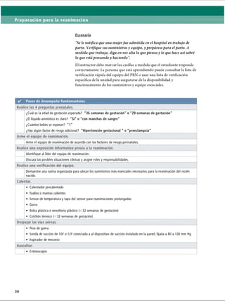 Preparación para la reanimación
Escenario
Se le notifica que una mujerfue admitida en el hospital en trabajo de
parto. Verifique sus suministros y equipo, y prepárese para el parto. A
medida que trabaja, diga en voz alta lo que piensa y lo que hace así sabré
lo que está pensando y haciendo .
El instructor debe marcar las casillas a medida que el estudiante responde
correctamente. La persona que está aprendiendo puede consultar la lista de
verificación rápida del equipo del PRN o usar una lista de verificación
específica de la unidad para asegurarse de la disponibilidad y
funcionamiento de los suministros y equipo esenciales.
✓ Pasos de desempeño fundamentales
Realice las 4 preguntas prenatales.
¿Cuál es la edad de gestación esperada? 36 semanas de gestación o 29 semanas de gestación
¿El líquido amniótico es claro? Sí o con manchas de sangre
¿Cuántos bebés se esperan? 1
¿Hay algún factor de riesgo adicional? Hipertensión gestacional  o preeclampsia
Arme el equipo de reanimación.
Arme el equipo de reanimación de acuerdo con los factores de riesgo perinatales.
Realice una exposición informativa previa a la reanimación.
Identifique al líder del equipo de reanimación.
Discuta las posibles situaciones clínicas y asigne roles y responsabilidades.
Realice una verificación del equipo.
Demuestre una rutina organizada para ubicar los suministros más esenciales necesarios para la reanimación del recién
nacido.
Calentar.
• Calentador precalentado
• Toallas o mantas calientes
• Sensor de temperatura y tapa del sensor para reanimaciones prolongadas
• Gorro
• Bolsa plástica o envoltorio plástico (32 semanas de gestación)
• Colchón térmico (32 semanas de gestación)
Despejar las vías aéreas.
• Pera de goma
• Sonda de succión de 10F o 12F conectada a al dispositivo de succión instalado en la pared, fijada a 80 a 100 mm Hg
• Aspirador de meconio
Auscultar.
• Estetoscopio
ERRNVPHGLFRVRUJ
 