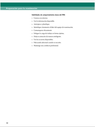 Preparación para la reanimación
Habilidades de comportamiento claves del PRN
• Conozca su entorno.
• Use la información disponible.
• Anticípese y planifique.
• Identifique claramente al líder del equipo de reanimación.
• Comuniqúese eficazmente.
• Delegue la carga de trabajo en forma óptima.
• Dirija su atención de manera inteligente.
• Use los recursos disponibles.
• Pida ayuda adicional cuando se necesite.
• Mantenga una conducta profesional.
ERRNVPHGLFRVRUJ
 