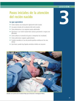 LECCI ON
Pasos iniciales de la atención
del recién nacido
Lo que aprenderá
■ Cómo realizar una evaluación rápida del recién nacido
■ Los pasos iniciales de la atención del recién nacido
■ Cómo determinar si se requieren pasos adicionales
■ Qué hacer si un recién nacido tiene cianosis persistente o respira con
dificultad
■ Cómo utilizar un oxímetro de pulso e interpretar los resultados
■ Cómo administrar oxígeno suplementario
■ Cuándo considerar el uso de presión positiva continua en las vías
aéreas
■ Qué hacer cuando hay líquido amniótico teñido con meconio
Utilizado con el permiso de la Fundación Mayo para la Educación e Investigación Médica.
33
ERRNVPHGLFRVRUJ
 