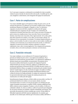 LECCI ÓN 3
Los 2 casos que se exponen a continuación son ejemplos de cómo se pueden
realizar los pasos iniciales de atención del recién nacido. A medida que lea cada
caso, imagínese a usted mismo como integrante del equipo de reanimación.
Caso 1. Parto sin complicaciones
Una mujer saludable ingresa al hospital en trabajo de parto activo con 39
semanas de gestación. Su embarazo no ha tenido complicaciones. Rompió
membranas después de la llegada y el líquido es claro. La enfermera
asignada a la atención del bebé completa la verificación del equipo
estandarizada para asegurarse de que el equipo y los suministros de
reanimación neonatal estén listos para usar, si fuera necesario. El trabajo de
parto avanza sin complicaciones y nace una niña. Parece ser una bebé a
término, tiene buen tono muscular y llora vigorosamente. Se la coloca piel a
piel sobre el pecho de su madre y se la cubre con una manta caliente. Un
enfermero la seca suavemente y la estimula. Un minuto después del parto, se
pinza y corta el cordón. Su color se torna cada vez más rosada a medida que
continúa con la transición a la circulación de recién nacido. La enfermera
asignada a la atención de la bebé continúa evaluando su esfuerzo
respiratorio, tono, color y termorregulación. Poco después del nacimiento,
su madre coloca a la recién nacida para comenzar con la lactancia.
Caso 2. Transición retrasada
Una mujer multípara con un embarazo de 39 semanas de gestación se
presenta en trabajo de parto activo y con ruptura de membranas. Poco
después de su internamiento, presenta fiebre y se le administran antibióticos
durante el parto por una probable corioamnionitis. El monitoreo de la
frecuencia cardíaca fetal muestra un patrón de Categoría II (patrón
indeterminado que necesita evaluación, vigilancia y posiblemente otras
pruebas para garantizar el bienestar del feto). El trabajo de parto avanza y el
profesional obstétrico llama a su equipo de reanimación para atender el parto
natural. Cuando ingresa a la sala, le presenta al equipo a la madre en trabajo
de parto y le hace las 4 preguntas prenatales al profesional obstétrico para
evaluar los factores de riesgo perinatales. Su equipo de reanimación completa
la exposición informativa para el equipo de reanimación previa a la
reanimación y la verificación del equipo.
Inmediatamente después del parto, el bebé exhibe un tono pobre y no llora. El
profesional obstétrico lo sostiene con una manta caliente, succiona
suavemente la boca y la nariz con una pera de goma y lo estimula para que
respire frotándole suavemente su espalda. El bebé continúa exhibiendo tono
débil y esfuerzos aéreos irregulares. Se pinza y corta el cordón, y lo llevan al
calentador radiante. Se coloca su cabeza y cuello en la posición para despejarle
las vías aéreas mientras un ayudante continúa estimulando suavemente. Otro
proveedor documenta los eventos a medida que ocurren. El tono débil y la
dificultad respiratoria del bebé mejoran rápidamente. Su ayudante, que
ausculta con un estetoscopio, informa que la frecuencia cardíaca del bebé es
ERRNVPHGLFRVRUJ
 