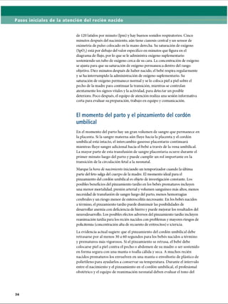 Pasos iniciales de la atención del recién nacido
de 120 latidos por minuto (lpm) y hay buenos sonidos respiratorios. Cinco
minutos después del nacimiento, aún tiene cianosis central y un sensor de
oximetría de pulso colocado en la mano derecha. Su saturación de oxígeno
(Sp02) está por debajo del valor específico en minutos que figura en el
diagrama de flujo, por lo que se le administra oxígeno suplementario
sosteniendo un tubo de oxígeno cerca de su cara. La concentración de oxígeno
se ajusta para que su saturación de oxígeno permanezca dentro del rango
objetivo. Diez minutos después de haber nacido, el bebé respira regularmente
y se ha interrumpido la administración de oxígeno suplementario. Su
saturación de oxígeno permanece normal y se lo coloca piel a piel sobre el
pecho de la madre para continuar la transición, mientras se controlan
atentamente los signos vitales y la actividad, para detectar un posible
deterioro. Poco después, el equipo de atención realiza una sesión informativa
corta para evaluar su preparación, trabajo en equipo y comunicación.
El momento del parto y el pinzamiento del cordón
umbilical
En el momento del parto hay un gran volumen de sangre que permanece en
la placenta. Si la sangre materna aún fluye hacia la placenta y el cordón
umbilical está intacto, el intercambio gaseoso placentario continuará
mientras fluye sangre adicional hacia el bebé a través de la vena umbilical.
La mayor parte de esta transfusión de sangre placentaria ocurre durante el
primer minuto luego del parto y puede cumplir un rol importante en la
transición de la circulación fetal a la neonatal.
Marque la hora de nacimiento iniciando im temporizador cuando la última
parte del feto salga del cuerpo de la madre. El momento ideal para el
pinzamiento del cordón umbilical es objeto de investigación constante. Los
posibles beneficios del pinzamiento tardío en los bebés prematuros incluyen
una menor mortalidad, presión arterial y volumen sanguíneo más altos, menos
necesidad de transfusión de sangre luego del parto, menos hemorragias
cerebrales y un riesgo menor de enterocolitis necrosante. En los bebés nacidos
a término, el pinzamiento tardío puede disminuir las posibilidades de
desarrollar anemia con deficiencia de hierro y puede mejorar los resultados del
neurodesarrollo. Los posibles efectos adversos del pinzamiento tardío incluyen
reanimación tardía para los recién nacidos con problemas y mayores riesgos de
policitemia (concentración alta de recuento de eritrocitos) e ictericia.
La evidencia actual sugiere que el pinzamiento del cordón umbilical debe
retrasarse por al menos 30 a 60 segundos para los bebés nacidos a término
y prematuros más vigorosos. Si el pinzamiento se retrasa, el bebé debe
colocarse piel a piel contra el pecho o abdomen de su madre o ser sostenido
en forma segura con una manta o toalla cálida y seca. A muchos recién
nacidos prematuros los envuelven en una manta o envoltorio de plástico de
polietileno para ayudarlos a conservar su temperatura. Durante el intervalo
entre el nacimiento y el pinzamiento en el cordón umbilical, el profesional
obstétrico y el equipo de reanimación neonatal deben evaluar el tono del
ERRNVPHGLFRVRUJ
 