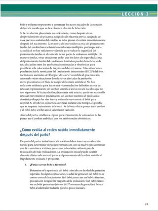 bebé y esfuerzo respiratorio y comenzar los pasos iniciales de la atención
del recién nacido que se describen en el resto de la lección.
Si la circulación placentaria no está intacta, como después de un
desprendimiento de placenta, sangrado de placenta previa, sangrado de
vasa previa o avulsión del cordón, se debe pinzar el cordón inmediatamente
después del nacimiento. La mayoría de los estudios acerca del pinzamiento
tardío del cordón han excluido los embarazos múltiples, por lo que en la
actualidad no hay suficiente evidencia para evaluar la seguridad del
pinzamiento tardío en el contexto de un parto de embarazo múltiple. De
manera similar, otras situaciones en las que los datos de seguridad acerca
del pinzamiento tardío del cordón son limitados pueden beneficiarse de
una discusión entre los profesionales neonatales y obstétricos para
planificar si la colocación de las pinzas debe retrasarse. Estas situaciones
pueden incluir la restricción del crecimiento intrauterino (RCIU) del feto,
mediciones anómalas del Doppler de la arteria umbilical, placentación
anormal y otras situaciones donde se ven afectadas la perfusión
útero-placentaria o el flujo de sangre del cordón umbilical. No hay
suficiente evidencia para hacer una recomendación definitiva acerca de
retrasar el pinzamiento del cordón umbilical en los recién nacidos que no
son vigorosos. Si la circulación placentaria está intacta, puede ser razonable
retrasar brevemente el pinzamiento del cordón mientras el profesional
obstétrico despeja las vías áreas y estimula suavemente al bebé para
respirar. Si el bebé no comienza a respirar durante este tiempo, es posible
que se requiera tratamiento adicional. Se deben colocar pinzas en el cordón
y el bebé debe ser llevado al calentador radiante.
Antes del parto, establezca el plan para el momento de colocación de las
pinzas en el cordón umbilical con los profesionales obstétricos.
¿Cómo evalúa al recién nacido inmediatamente
después del parto?
Después del parto, todos los recién nacidos deben tener una evaluación
rápida para determinar si pueden permanecer con su madre para continuar
con la transición o si deben pasar a un calentador radiante para la
realización de más evaluaciones. La evaluación inicial puede ocurrir
durante el intervalo entre el parto y el pinzamiento del cordón umbilical.
Rápidamente evaluará 3 preguntas.
1. ¿Parece ser un bebé a término?
Determine si la apariencia del bebé coincide con la edad de gestación
esperada. En algunas situaciones, la edad de gestación del bebé no se
conoce antes del nacimiento. Si el bebé parece ser un bebé a término,
proceda con la siguiente pregunta de la evaluación. Si el bebé parece
ser un bebé prematuro (menos de 37 semanas de gestación), lleve al
bebé al calentador radiante para los pasos iniciales.
ERRNVPHGLFRVRUJ
 