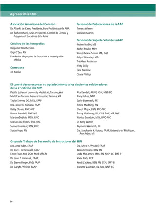 Agradecimientos
Asociación Americana del Corazón
Dr. Alian R. de Caen, Presidente, Foro Pediátrico de la AHA
Dr. Farhan Bhanji, MSc, Presidente, Comité de Ciencia y
Programas Educativos de la AHA
Créditos de las fotografías
Benjamín Weatherston
Gigi O'Dea, RN
Fundación Mayo para la Educación e Investigación
Médica
Correctora
Jill Rubino
Personal de Publicaciones de la AAP
Theresa Wiener
Shannan Martin
Personal de Soporte Vital de la AAP
Kirsten Nadler, MS
Rachel Poulin, MPH
Wendy Marie Simon, MA, CAE
Robyn Wheatley, MPH
Thaddeus Anderson
Kristy Crilly
Gina Pantone
Olyvia Phillips
El comité desea expresar su agradecimiento a I
de la 7.aEdición del PRN:
Pacific Lutheran University MediaLab, Tacoma, WA
MultiCare Tacoma General Hospital, Tacoma, WA
Taylor Sawyer, DO, MEd, FAAP
Dra. Nicole K.Yamada, FAAP
Betty Choate, RNC-NIC
Ronna Crandall, RNC-NIC
Martine DeLisle, MSN, RNC
Maria Luisa Flores, BSN, RNC
Susan Greenleaf, BSN, RNC
Susan Hope, RN
Grupo de Trabajo de Desarrollo de Instructores
Dra. Anne Ades, FAAP
Dr. Eric C. Eichenwald, FAAP
Emer Finan, MB, DCH, Med, MRCPI
Dr. Louis P. Halamek, FAAP
Dr. Steven Ringer, PhD, FAAP
Dr. Gary M. Weiner, FAAP
siguientes colaboradores
Alta Kendall, ARNP, MSN, NNP-BC
Mary Kuhns, NNP
Gayle Livernash, RRT
Aimee Madding, RN
Cheryl Major, BSN, RNC-NIC
Tracey McKinney, RN, CNS, DNP, MS, NNP
Monica Scrudder, MSN, RNC-NIC
Dr. Kerry Watrin
Raymond Weinrich, RN
Dra. Stephanie K. Kukora, FAAP, University of Michigan,
Ann Arbor, Ml
 PRN
Dra. Myra H.Wyckoff, FAAP
Karen Kennally, BSN, RN
Linda McCarney, MSN, RN, NNP-BC, EMT-P
Wade Rich, RCP
Kandi Zackery, BSN, RN, CEN, EMT-B
Jeanette Zaichkin, RN, MN, NNP-BC
 