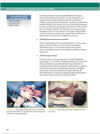 Pasos iniciales de la atención del recién nacido
Una evaluación rápida
para cada recién nacido
• ¿Nacido a término?
• ¿Tiene buen tono?
• ¿Respira o llora?
Los bebés prematuros tienen más probabilidades de requerir
intervenciones durante la transición a la vida extrauterina. Por
ejemplo, tienen más dificultad para expandir sus pulmones,
establecer un buen esfuerzo respiratorio y mantener su temperatura
corporal. Debido a estos riesgos, en el caso de los bebés prematuros
los pasos iniciales de la atención del recién nacido se deben realizar
bajo un calentador radiante. Si el bebé nace con una gestación de
prematuro tardío (34 a 36 semanas) y tiene signos vitales estables
con buenos esfuerzos respiratorios, se puede llevar al bebé con su
madre en pocos minutos para completar la transición.
2. ¿El bebé presenta buen tono muscular?
Observe rápidamente el tono muscular del bebé. Los bebés sanos
nacidos a término deben ser activos y tener extremidades
flexionadas (Figura 3.1). Los recién nacidos que requieren
intervención pueden tener las extremidades extendidas y flácidas
(Figura 3.2).
3. ¿El bebé respira o llora?
Un llanto vigoroso es un claro indicador de esfuerzo respiratorio
fuerte (Figura 3.1). Si el bebé no está llorando (Figura 3.2), observe el
esfuerzo respiratorio en el pecho del bebé. Tenga cuidado de no
confimdirse ante un bebé con respiración entrecortada. La respiración
entrecortada es una serie de inspiraciones profundas, individuales
sucesivas que ocurren en el contexto de un grave deterioro del
intercambio gaseoso. Un bebé con respiración entrecortada requiere
intervención y debe ser llevado al calentador radiante.
F¡ Recién nacido de bajo riesgo: nacido a término, tiene
buen tono, llora. (Utilizado con el permiso de la Fundación Mayo para
la Educación e Investigación Médica).
Figura 3.2. Recién nacido de alto riesgo: prematuro, tiene mal
tono, no llora.
ERRNVPHGLFRVRUJ
 