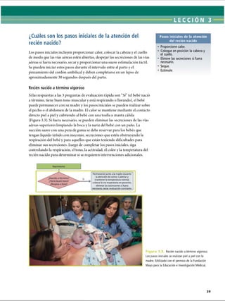 LECCI ON 3
¿Cuáles son los pasos iniciales de la atención del
recién nacido?
Los pasos iniciales incluyen proporcionar calor, colocar la cabeza y el cuello
de modo que las vías aéreas estén abiertas, despejar las secreciones de las vías
aéreas si fuera necesario, secar y proporcionar una suave estimulación táctil.
Se pueden iniciar estos pasos durante el intervalo entre el parto y el
pinzamiento del cordón umbilical y deben completarse en un lapso de
aproximadamente 30 segundos después del parto.
Pasos iniciales de la atención
del recién nacido
• Proporcione calor.
• Coloque en posición la cabeza y
el cuello.
• Elimine las secreciones si fuera
necesario.
• Seque.
• Estimule.
Recién nacido a término vigoroso
Si las respuestas a las 3 preguntas de evaluación rápida son “Sí’(el bebé nació
a término, tiene buen tono muscular y está respirando o llorando), el bebé
puede permanecer con su madre y los pasos iniciales se pueden realizar sobre
el pecho o el abdomen de la madre. El calor se mantiene mediante el contacto
directo piel a piel y cubriendo al bebé con una toalla o manta cálida
(Figura 3.3). Si fuera necesario, se pueden eliminar las secreciones de las vías
aéreas superiores limpiando la boca y la nariz del bebé con un paño. La
succión suave con una pera de goma se debe reservar para los bebés que
tengan líquido teñido con meconio, secreciones que estén obstruyendo la
respiración del bebé y para aquellos que están teniendo dificultades para
eliminar sus secreciones. Luego de completar los pasos iniciales, siga
controlando la respiración, el tono, la actividad, el color y la temperatura del
recién nacido para determinar si se requieren intervenciones adicionales.
Sí
Permanecer junto a la madre durante
la atención de rutina: Calentar y
mantener la temperatura normal,
colocar la vía respiratoria en posición,
eliminar las secreciones si fuera
necesario, secar, evaluación constante.
Figura 3.; Recién nacido a término vigoroso.
Los pasos iniciales se realizan piel a piel con la
madre. (Utilizado con el permiso de la Fundación
Mayo para la Educación e Investigación Médica).
ERRNVPHGLFRVRUJ
 