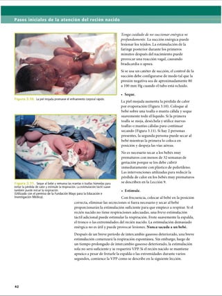 Pasos iniciales de la atención del recién nacido
Tenga cuidado de no succionar enérgica ni
profundamente. La succión enérgica puede
lesionar los tejidos. La estimulación de la
faringe posterior durante los primeros
minutos después del nacimiento puede
provocar una reacción vagal, causando
bradicardia o apnea.
Si se usa un catéter de succión, el control de la
succión debe configurarse de modo tal que la
presión negativa sea de aproximadamente 80
a 100 mm Hg cuando el tubo está ocluido.
• Seque.
F ig u r La piel mojada promueve el enfriamiento corporal rápido.
Fi Seque al bebé y remueva las mantas o toallas húmedas para
evitar la pérdida de calor y estimule la respiración. La estimulación táctil suave
también puede iniciar la respiración.
(Utilizado con el permiso de la Fundación Mayo para la Educación e
La piel mojada aumenta la pérdida de calor
por evaporación (Figura 3.10). Coloque al
bebé sobre una toalla o manta cálida y seque
suavemente todo el líquido. Si la primera
toalla se moja, deséchela y utilice nuevas
toallas o mantas cálidas para continuar
secando (Figura 3.11). Si hay 2 personas
presentes, la segunda persona puede secar al
bebé mientras la primera lo coloca en
posición y despeja las vías aéreas.
No es necesario secar a los bebés muy
prematuros con menos de 32 semanas de
gestación porque se los debe cubrir
inmediatamente con plástico de polietileno.
Las intervenciones utilizadas para reducir la
pérdida de calor en los bebés muy prematuros
se describen en la Lección 9.
• Estimule.
Investigación Médica). Con frecuencia, colocar al bebé en la posición
correcta, eliminar las secreciones si fuera necesario y secar al bebé
proporcionarán la estimulación suficiente para que empiece a respirar. Si el
recién nacido no tiene respiraciones adecuadas, una breve estimulación
táctil adicional puede estimular la respiración. Frote suavemente la espalda,
el tronco o las extremidades del recién nacido. La estimulación demasiado
enérgica no es útil y puede provocar lesiones. Nunca sacuda a un bebé.
Después de un breve período de intercambio gaseoso deteriorado, una breve
estimulación comenzará la respiración espontánea. Sin embargo, luego de
un tiempo prolongado de intercambio gaseoso deteriorado, la estimulación
sola no será suficiente y se requerirá VPP. Si el recién nacido se mantiene
apneico a pesar de frotarle la espalda o las extremidades durante varios
segundos, comience la VPP como se describe en la siguiente lección.
ERRNVPHGLFRVRUJ
 