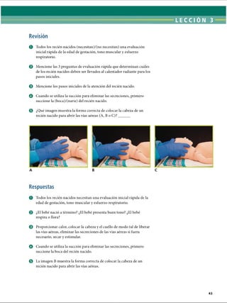 LECCI ÓN 3
Revisión
O Todos los recién nacidos (necesitan)/(no necesitan) una evaluación
inicial rápida de la edad de gestación, tono muscular y esfuerzo
respiratorio.
© Mencione las 3 preguntas de evaluación rápida que determinan cuáles
de los recién nacidos deben ser llevados al calentador radiante para los
pasos iniciales.
0 Mencione los pasos iniciales de la atención del recién nacido.
o Cuando se utiliza la succión para eliminar las secreciones, primero
succione la (boca)/(nariz) del recién nacido.
o ¿Qué imagen muestra la forma correcta de colocar la cabeza de un
recién nacido para abrir las vías aéreas (A, BoC)?______
Respuestas
O Todos los recién nacidos necesitan una evaluación inicial rápida de la
edad de gestación, tono muscular y esfuerzo respiratorio.
0 ¿El bebé nació a término? ¿El bebé presenta buen tono? ¿El bebé
respira o llora?
© Proporcionar calor, colocar la cabeza y el cuello de modo tal de liberar
las vías aéreas, eliminar las secreciones de las vías aéreas si fuera
necesario, secar y estimular.
o Cuando se utiliza la succión para eliminar las secreciones, primero
succione la boca del recién nacido.
0 La imagen B muestra la forma correcta de colocar la cabeza de un
recién nacido para abrir las vías aéreas.
ERRNVPHGLFRVRUJ
 