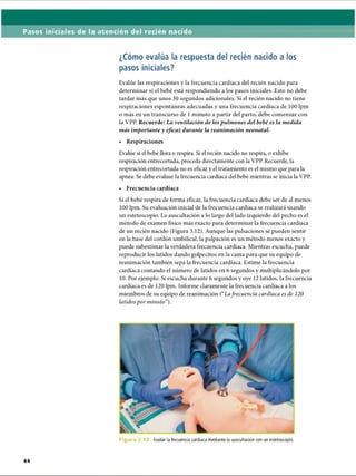 Pasos iniciales de la atención del recién nacido
¿Cómo evalúa la respuesta del recién nacido a los
pasos iniciales?
Evalúe las respiraciones y la frecuencia cardíaca del recién nacido para
determinar si el bebé está respondiendo a los pasos iniciales. Esto no debe
tardar más que unos 30 segundos adicionales. Si el recién nacido no tiene
respiraciones espontáneas adecuadas y una frecuencia cardíaca de 100 lpm
o más en un transcurso de 1 minuto a partir del parto, debe comenzar con
la VPP. Recuerde: La ventilación de los pulmones del bebé es la medida
más importante y eficaz durante la reanimación neonatal.
• Respiraciones
Evalúe si el bebé llora o respira. Si el recién nacido no respira, o exhibe
respiración entrecortada, proceda directamente con la VPP. Recuerde, la
respiración entrecortada no es eficaz y el tratamiento es el mismo que para la
apnea. Se debe evaluar la frecuencia cardíaca del bebé mientras se inicia la VPP.
• Frecuencia cardíaca
Si el bebé respira de forma eficaz, la frecuencia cardíaca debe ser de al menos
100 lpm. Su evaluación inicial de la frecuencia cardíaca se realizará usando
un estetoscopio. La auscultación a lo largo del lado izquierdo del pecho es el
método de examen físico más exacto para determinar la frecuencia cardíaca
de un recién nacido (Figura 3.12). Aunque las pulsaciones se pueden sentir
en la base del cordón umbilical, la palpación es un método menos exacto y
puede subestimar la verdadera frecuencia cardíaca. Mientras escucha, puede
reproducir los latidos dando golpecitos en la cama para que su equipo de
reanimación también sepa la frecuencia cardíaca. Estime la frecuencia
cardíaca contando el número de latidos en 6 segundos y multiplicándolo por
10. Por ejemplo: Si escucha durante 6 segundos y oye 12 latidos, la frecuencia
cardíaca es de 120 lpm. Informe claramente la frecuencia cardíaca a los
miembros de su equipo de reanimación (“Lafrecuencia cardíaca es de 120
latidos por minuto”).
Figura 3.12 Evalúe la frecuencia cardíaca mediante la auscultación con un estetoscopio.
ERRNVPHGLFRVRUJ
 
