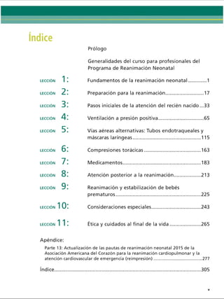 Prólogo
LECCIÓN 1:
LECCIÓN 2:
LECCIÓN 3:
LECCIÓN
LECCIÓN 5:
LECCIÓN 6:
LECCIÓN 7:
LECCIÓN 8:
LECCIÓN 9:
LECCIÓN 10:
LECCIÓN 11:
Apéndice:
Generalidades del curso para profesionales del
Programa de Reanimación Neonatal
Fundamentos de la reanimación neonatal.......... 1
Preparación para la reanimación.......................... 17
Pasos iniciales de la atención del recién nacido ...33
Ventilación a presión positiva................................65
Vías aéreas alternativas: Tubos endotraqueales y
máscaras laríngeas................................................ 115
Compresiones torácicas........................................ 163
Medicamentos........................................................183
Atención posterior a la reanimación...................213
Reanimación y estabilización de bebés
prematuros............................................................ 225
Consideraciones especiales...................................243
Ética y cuidados al final de la vida......................265
Parte 13: Actualización de las pautas de reanimación neonatal 2015 de la
Asociación Americana del Corazón para la reanimación cardiopulmonary la
atención cardiovascular de emergencia (reimpresión)...................................... 277
índice 305
ERRNVPHGLFRVRUJ
 