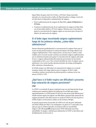 Pasos iniciales de la atención del recién nacido
lograr flujos de gases entre los 0 1/min. y 20 1/min. El gas mezclado,
ajustado a la concentración e índice de flujo deseados, se dirige a través de
un tubo hacia el dispositivo suministrador de oxígeno.
• Para la administración de oxígeno de flujo libre, ajuste el flujómetro a
10 1/min.
• Comience la administración de un suplemento de oxígeno de flujo libre
con el mezclador fijado a 30 % de oxígeno. Mientras usa el mezclador,
ajuste la concentración de oxígeno según sea necesario para alcanzar el
objetivo de saturación de oxígeno.
Si el bebé sigue necesitando oxígeno suplementario
luego de los primeros minutos, ¿cómo debe
administrarse?
Intente disminuir gradualmente la concentración de oxígeno hasta que el
recién nacido pueda mantener la saturación dentro del rango objetivo sin
oxígeno suplementario. Si las respiraciones y la frecuencia cardíaca están
estables, pero el recién nacido continúa necesitando oxígeno suplementario,
use la oximetría de pulso para guiar la concentración de oxígeno adecuada.
El aire y oxígeno administrado directamente proveniente de una fuente
comprimida es frío y seco. Para evitar la pérdida de calor, el oxígeno que se
administre a los recién nacidos durante períodos de tiempo prolongados
debe calentarse y humedecerse.
Si el bebé respira con dificultad o la saturación de oxígeno no se puede
mantener dentro del rango objetivo pese al oxígeno al 100 %, debe
considerar realizar una prueba de presión positiva continua en las vías
aéreas (CPAP) o VPP.
¿Qué hace si el bebé respira con dificultad o presenta
baja saturación de oxígeno persistente?
CPAP
La CPAP es un método de apoyo respiratorio que usa una baja presión de gas
continua para mantener abiertos los pulmones de un bebé que respira
espontáneamente. La CPAP puede ser útil si las vías aéreas están abiertas pero
el bebé muestra signos de respirar con dificultad o presenta baja saturación de
oxígeno persistente. Solo debe tenerse en cuenta la CPAP en la sala de parto si
el bebé respira y su frecuencia cardíaca es de al menos 100 lpm.
Se puede proporcionar una prueba de CPAP en la sala de parto utilizando
una bolsa inflada por flujo o un reanimador con pieza en T conectado a una
máscara que se sostiene ajustada con firmeza sobre la cara del bebé
(Figura 3.20). No es posible proporcionar CPAP utilizando una bolsa
autoinflable. El equipo y método para administrar la CPAP se describen más
detalladamente en la Lección 4.
ERRNVPHGLFRVRUJ
 