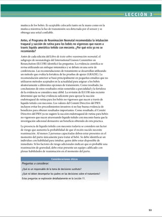 LECCI ON 3
muñeca de los bebés. Es aceptable colocarlo tanto en la mano como en la
muñeca mientras la luz de transmisión sea detectada por el sensor y se
obtenga una señal confiable.
Antes, el Programa de Reanimación Neonatal recomendaba la intubación
traqueal y succión de rutina para los bebés no vigorosos que nacen a
través líquido amniótico teñido con meconio. ¿Por qué esto ya no se
recomienda?
Antes de cada edición del Libro de texto sobre reanimación neonatal, el
subgrupo de neonatología del International Liaison Committee on
Resuscitation (ILCOR) identificó las preguntas. La evidencia científica se
revisa utilizando un enfoque sistemático y se debate en una serie de
conferencias. Las recomendaciones de tratamiento se desarrollan utilizando
un método que evalúa la fortaleza de las pruebas de apoyo (GRADE). La
recomendación anterior se basó principalmente en pequeños estudios que no
utilizaron métodos aceptados en la actualidad para asignar a los bebés
aleatoriamente a diferentes opciones de tratamiento. Como resultado, las
conclusiones de estos resultados están sometidas a parcialidad y la fortaleza
de la evidencia se considera muy débil. La revisión de ILCOR más reciente
determinó que no hay evidencia suficiente para apoyar la succión
endotraqueal de rutina para los bebés no vigorosos que nacen a través de
líquido teñido con meconio. Los valores del Comité Directivo del PRN
incluyen evitar los procedimientos invasivos si no hay buena evidencia de
beneficios para obtener resultados importantes. Como resultado, el Comité
Directivo del PRN ya no sugiere la succión endotraqueal de rutina para bebés
no vigorosos que nacen atravesando líquido teñido con meconio hasta que la
investigación adicional demuestre un beneficio obtenido de esta práctica.
La presencia de líquido teñido con meconio todavía se considera un factor
de riesgo que aumenta la probabilidad de que el recién nacido necesite
reanimación. Al menos 2 personas capacitadas deben estar presentes en el
momento del parto únicamente para tratar al bebé. Se debe identificar un
individuo con habilidad para intubar, quien debe estar disponible de
inmediato. Si los factores de riesgo adicionales indican que es probable una
reanimación de gravedad, debe estar presente un equipo calificado con
plenas habilidades de reanimación en el momento del parto.
Consideraciones éticas
Preguntas a considerar:
¿Qué es un responsable de la toma de decisiones sustituto?
¿Qué rol deben desempeñar los padres en las decisiones sobre el tratamiento?
Estas preguntas se explorarán detalladamente en la Lección 11.
ERRNVPHGLFRVRUJ
 