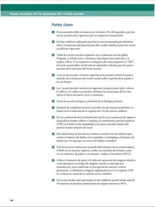 Pasos iniciales de la atención del recién nacido
Puntos claves
O El pinzamiento debe retrasarse por al menos 30 a 60 segundos para los
recién nacidos más vigorosos que no requieren reanimación.
© No hay evidencia suficiente para hacer una recomendación definitiva
sobre el momento del pinzamiento del cordón umbilical para los recién
nacidos no vigorosos.
o Todos los recién nacidos requieren una evaluación inicial rápida.
Pregunte si el bebé nació a término, tiene buen tono muscular y si
respira o llora. Si la respuesta a cualquiera de estas preguntas es “NO”,
el recién nacido debe ser llevado al calentador radiante para los pasos
iniciales de la atención del recién nacido.
o A un recién nacido a término vigoroso se le pueden realizar los pasos
iniciales de la atención del recién nacido sobre el pecho de la madre o
en sus brazos.
o Los 5 pasos iniciales incluyen lo siguiente: proporcionar calor, colocar
la cabeza y el cuello en posición, eliminar las secreciones de las vías
aéreas si fuera necesario, secar y estimular.
o Evitar la succión enérgica y profunda de la faringe posterior.
Q Después de completar los pasos iniciales, las decisiones posteriores se
basan en la evaluación de la respiración y la frecuencia cardíaca.
o El uso continuado de la estimulación táctil en un recién nacido apneico
desperdicia tiempo valioso. Comience la ventilación a presión positiva
(VPP) si el bebé no ha respondido a los pasos iniciales dentro del
primer minuto después de nacer.
o Para determinar la frecuencia cardíaca, escuche con un estetoscopio,
cuente el número de latidos en 6 segundos y multiplique el número de
latidos por 10 (agregue un cero a los latidos contados).
© Si la frecuencia cardíaca no se puede determinar con un estetoscopio y
el bebé no se muestra vigoroso, utilice un monitor electrónico como
ser un oxímetro de pulso o un monitor cardíaco electrónico (ECG).
o Utilice el oxímetro de pulso y la tabla de saturación de oxígeno objetivo
como guía para su terapia de oxígeno cuando se anticipa una
reanimación, para confirmar su percepción de cianosis central
persistente, si administra oxígeno suplementario o si se requiere VPP.
La evaluación visual de la cianosis no es confiable.
© Un recién nacido sano que respire el aire ambiente puede tardar más de
10 minutos en alcanzar saturaciones de oxígeno mayores a 90 %.
ERRNVPHGLFRVRUJ
 