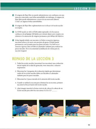 LECCI ON 3
© El oxígeno de flujo libre no puede administrarse con confianza con una
máscara conectada a una bolsa autoinflable; sin embargo, el oxígeno de
flujo libre puede administrarse a través de un reservorio abierto
(“cola”) en algunas bolsas autoinflables.
© El oxígeno de flujo libre suplementario no es eficaz si el recién nacido
no respira.
© La CPAP puede ser útil si el bebé está respirando y la frecuencia
cardíaca es de al menos 100 latidos por minuto (lpm), pero respira con
esfuerzo o la saturación de oxígeno permanece por debajo del objetivo.
© Si hay líquido teñido con meconio y el bebé se muestra vigoroso,
succione la boca y la nariz con una pera de goma. El bebé puede
permanecer con la madre para los pasos iniciales. Si el bebé no se
muestra vigoroso, lleve al bebé al calentador radiante para realizar los
pasos iniciales. No se recomienda la intubación de rutina para la
succión traqueal.
REPASO DE LA LECCION 3
1. Todos los recién nacidos (necesitan)/(no necesitan) una evaluación
inicial rápida de la edad de gestación, tono muscular y esfuerzo
respiratorio.
2. Mencione las 3 preguntas de evaluación rápida que determinan
cuáles de los recién nacidos deben ser llevados al calentador
radiante para los pasos iniciales.
3. Mencione los 5 pasos iniciales de la atención del recién nacido.
4. Cuando se utiliza la succión para eliminar las secreciones, primero
succione la (boca)/(nariz) del recién nacido.5
5. ¿Qué imagen muestra la forma correcta de colocar la cabeza de un
recién nacido para abrir las vías aéreas (A, Bo C)?______
ERRNVPHGLFRVRUJ
 
