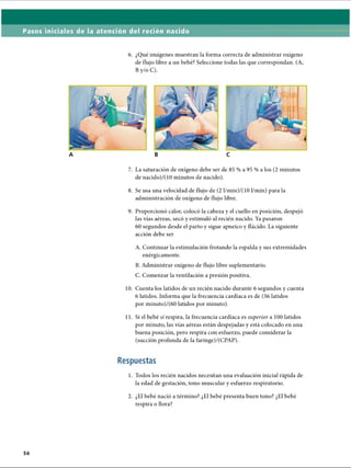 Pasos iniciales de la atención del recién nacido
6. ¿Qué imágenes muestran la forma correcta de administrar oxígeno
de flujo libre a un bebé? Seleccione todas las que correspondan. (A,
By/o C).
7. La saturación de oxígeno debe ser de 85 % a 95 % a los (2 minutos
de nacido)/(10 minutos de nacido).
8. Se usa una velocidad de flujo de (2 l/min)/(10 1/min) para la
administración de oxígeno de flujo libre.
9. Proporcionó calor, colocó la cabeza y el cuello en posición, despejó
las vías aéreas, secó y estimuló al recién nacido. Ya pasaron
60 segundos desde el parto y sigue apneico y flácido. La siguiente
acción debe ser
A. Continuar la estimulación frotando la espalda y sus extremidades
enérgicamente.
B. Administrar oxígeno de flujo libre suplementario.
C. Comenzar la ventilación a presión positiva.
10. Cuenta los latidos de un recién nacido durante 6 segundos y cuenta
6 latidos. Informa que la frecuencia cardíaca es de (36 latidos
por minuto)/(60 latidos por minuto).
11. Si el bebé sí respira, la frecuencia cardíaca es superior a 100 latidos
por minuto, las vías aéreas están despejadas y está colocado en una
buena posición, pero respira con esfuerzo, puede considerar la
(succión profunda de la faringe)/(CPAP).
Respuestas
1. Todos los recién nacidos necesitan una evaluación inicial rápida de
la edad de gestación, tono muscular y esfuerzo respiratorio.2
2. ¿El bebé nació a término? ¿El bebé presenta buen tono? ¿El bebé
respira o llora?
56
ERRNVPHGLFRVRUJ
 