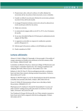 LECCI ÓN 3
3. Proporcionar calor, colocar la cabeza y el cuello, eliminar las
secreciones de las vías aéreas si fuera necesario, secar y estimular.
4. Cuando se utiliza la succión para eliminar las secreciones, primero
succione la boca del recién nacido.
5. La imagen B muestra la forma correcta de colocar la cabeza de un
recién nacido para abrir las vías aéreas.
6. Todas son correctas.
7. La saturación de oxígeno debe ser de 85 % a 95 % a los 10 minutos
de nacido.
8. Se usa una velocidad de flujo de 10 1/min para la administración de
oxígeno de flujo libre.
9. La siguiente acción debe ser empezar la ventilación a presión
positiva (Respuesta C).
10. Informa que la frecuencia cardíaca es de 60 latidos por minuto.
11. Puede considerar la CPAP.
Lecturas adicionales
Altuncu E, Ozek E, Bilgen H, Topuzoglu A, Kavuncuoglu S. Percentiles of
oxygen saturations in healthy term newborns in the first minutes of life.
Eur J Pediatr. 2008;167(6):687-688
Committee on Obstetric Practices, American College of Obstetricians and
Gynecologists. Committee Opinion No. 543: Timing of umbilical cord
clamping after birth. Obstet Gynecol. 2012;120(6): 1522-1526
Katheria A, Rich W, Finer N. Electrocardiogram provides a continuous
heart rate faster than oximetry during neonatal resuscitation. Pediatrics.
2012;130(5):el 177-el 181
Mariani, G, Dik PB, Ezquer A, et al. Pre-ductal and post-ductal 02 saturation
in healthy term neonates after birth. / Pediatr. 2007;150(4):418-421
Owen CJ, Wyllie JP. Determination of heart rate in the baby at birth.
Resuscitation. 2004;60(2):213-217
Phattraprayoon N, Sardesai S, Durand M, Ramanathan R. Accuracy of
pulse oximeter readings from probe placement on newborn wrist and
ankle. J Perinatol. 2012;32(4):276-280
Van Vonderen JJ, Hooper SB, Kroese JK, et al. Pulse oximetry measures a
lower heart rate at birth compared with electrocardiography. J Pediatr.
2015;166(l):49-53
ERRNVPHGLFRVRUJ
 