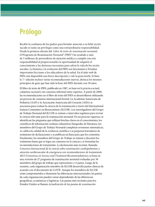 Recibir la confianza de los padres para brindar atención a su bebé recién
nacido es tanto un privilegio como una extraordinaria responsabilidad.
Desde la primera edición del Libro de texto de reanimación neonatal,
el Programa de Reanimación Neonatal® (PRN®) ha ayudado a más
de 3 millones de proveedores de atención médica a cumplir con esta
responsabilidad al proporcionarles la oportunidad de adquirir el
conocimiento y las destrezas necesarias para salvar la vida de los recién
nacidos. La historia y la evolución del PRN son fascinantes y brindan
importantes lecciones a los educadores de la salud. En el sitio web de
PRN está disponible una breve descripción y vale la pena leerla. Si bien
la 7.aedición incluye varias recomendaciones nuevas, destaca los mismos
principios de guía que han sido la base del PRN durante casi 30 años.
El libro de texto de PRN, publicado en 1987, se basó en la práctica actual,
conjetura racional y un consenso informal entre expertos. A partir de 2000,
las recomendaciones en el libro de texto del PRN se desarrollaron utilizando
un proceso de consenso internacional formal. La Academia Americana de
Pediatría (AAP) y la Asociación Americana del Corazón (AHA) se
asociaron para evaluar la ciencia de la reanimación a través del International
Liaison Committee on Resuscitation (ILCOR). Los investigadores del Grupo
de Trabajo Neonatal del ILCOR se reúnen a intervalos regulares para revisar
la ciencia relevante para la reanimación neonatal. En un proceso riguroso, se
identifican las preguntas que reflejan brechas claves en el conocimiento, los
científicos de información realizan exhaustivas búsquedas de literatura, los
miembros del Grupo de Trabajo Neonatal completan revisiones sistemáticas,
se califica la calidad de la evidencia científica y se preparan borradores de
resúmenes de declaraciones y se publican en línea para que los comenten.
Finalmente, los miembros del Grupo de Trabajo se reúnen y discuten los
resúmenes hasta que se logra un consenso en la ciencia y se formulan las
recomendaciones de tratamiento. La declaración más reciente, llamada
Consenso internacional de la ciencia sobre reanimación cardiopulmonar y
atención cardiovascular de emergencia con recomendaciones de tratamiento
2015 (Consensus on Science and Treatment Recommendations), se basa en
una revisión de 27 preguntas de reanimación neonatal evaluadas por 38
miembros del grupo de trabajo que representan a 13 países. Luego de la
reunión, cada organización miembro de ILCOR desarrolla pautas clínicas de
acuerdo con el documento de CoSTR. Aunque los miembros de ILCOR
están comprometidos a disminuir las diferencias internacionales, las pautas
de cada organización pueden variar dependiendo de las diferencias
geográficas, económicas y logísticas. Las pautas más recientes para los
Estados Unidos se llaman Actualización de las pautas de reanimación
ERRNVPHGLFRVRUJ
 