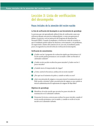 Pasos iniciales de la atención del recién nacido
Lección 3: Lista de verificación
del desempeño
Pasos iniciales de la atención del recién nacido
La lista de verificación del desempeño es una herramienta de aprendizaje
La persona que está aprendiendo utiliza la lista de verificación como una
referencia durante una práctica independiente, o como una guía para el
debate y la práctica con un instructor del Programa de Reanimación
Neonatal (PRN). Cuando el estudiante y el instructor están de acuerdo en
que el estudiante puede realizar las destrezas correctamente y sin problemas,
sin supervisión y dentro del contexto de un caso real, el estudiante podrá
pasar a la siguiente lección de la lista de verificación de desempeño.
Verificación de conocimientos
o ¿Cuáles son las 3 preguntas de evaluación rápida que determinan si el
recién nacido puede permanecer con su madre o debe ser llevado al
calentador radiante?
© ¿Cuáles recién nacidos reciben los pasos iniciales? ¿Cuáles son los 5
pasos iniciales?
o ¿Cuándo inicia el temporizador de Apgar?
o ¿Cómo cuenta la frecuencia cardíaca de un recién nacido?
o ¿Por qué usa el oxímetro de pulso y cuándo se indica su uso?
o ¿Qué concentración de oxígeno se usa para iniciar la reanimación para el
bebé nacido a término? ¿Qué concentración de oxígeno se usa cuando se
inicia la administración de suplemento de oxígeno de flujo libre?
Objetivos de aprendizaje
o Identificar al recién nacido que necesita los pasos iniciales de
reanimación en el calentador radiante.
o Demostrar la técnica correcta para realizar los pasos iniciales cuando el
recién nacido permanece con su madre, y cuando se recibe al recién
nacido en el calentador radiante.
ERRNVPHGLFRVRUJ
 