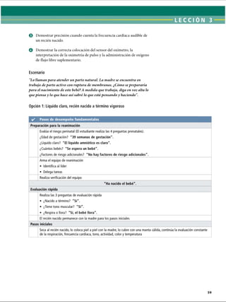 LECCI ÓN 3
© Demostrar precisión cuando cuenta la frecuencia cardíaca audible de
un recién nacido.
O Demostrar la correcta colocación del sensor del oxímetro, la
interpretación de la oximetría de pulso y la administración de oxígeno
de flujo libre suplementario.
Escenario
Lo llaman para atender un parto natural. La madre se encuentra en
trabajo departo activo con ruptura de membranas. ¿Cómo seprepararía
para el nacimiento de este bebé?A medida que trabaja, diga en voz alta lo
que piensa y lo que hace así sabré lo que está pensando y haciendo.
Opción 1: Líquido claro, recién nacido a término vigoroso
ERRNVPHGLFRVRUJ
 