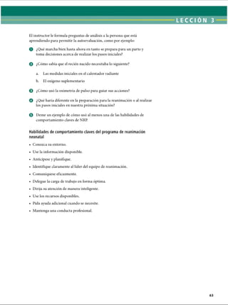 LECCI ÓN 3
El instructor le formula preguntas de análisis a la persona que está
aprendiendo para permitir la autoevaluación, como por ejemplo:
o ¿Qué marcha bien hasta ahora en tanto se prepara para un parto y
toma decisiones acerca de realizar los pasos iniciales?
© ¿Cómo sabía que el recién nacido necesitaba lo siguiente?
a. Las medidas iniciales en el calentador radiante
b. El oxígeno suplementario
© ¿Cómo usó la oximetría de pulso para guiar sus acciones?
© ¿Qué haría diferente en la preparación para la reanimación o al realizar
los pasos iniciales en nuestra próxima situación?
0 Deme un ejemplo de cómo usó al menos una de las habilidades de
comportamiento claves de NRP.
Habilidades de comportamiento claves del programa de reanimación
neonatal
• Conozca su entorno.
• Use la información disponible.
• Anticípese y planifique.
• Identifique claramente al líder del equipo de reanimación.
• Comuniqúese eficazmente.
• Delegue la carga de trabajo en forma óptima.
• Dirija su atención de manera inteligente.
• Use los recursos disponibles.
• Pida ayuda adicional cuando se necesite.
• Mantenga una conducta profesional.
ERRNVPHGLFRVRUJ
 
