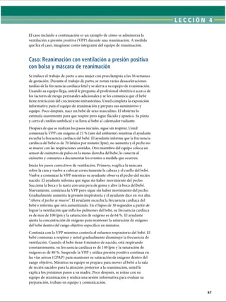 LECCI ÓN 4
El caso incluido a continuación es un ejemplo de cómo se administra la
ventilación a presión positiva (VPP) durante una reanimación. A medida
que lea el caso, imagínese como integrante del equipo de reanimación.
Caso: Reanimación con ventilación a presión positiva
con bolsa y máscara de reanimación
Se induce el trabajo de parto a una mujer con preeclampsia a las 36 semanas
de gestación. Durante el trabajo de parto, se notan varias desaceleraciones
tardías de la frecuencia cardíaca fetal y se alerta a su equipo de reanimación.
Cuando su equipo llega, usted le pregunta al profesional obstétrico acerca de
los factores de riesgo perinatales adicionales y se les comunica que el bebé
tiene restricción del crecimiento intrauterino. Usted completa la exposición
informativa para el equipo de reanimación y prepara sus suministros y
equipo. Poco después, nace un bebé de sexo masculino. El obstetra lo
estimula suavemente para que respire pero sigue flácido y apneico. Se pinza
y corta el cordón umbilical y se lleva al bebé al calentador radiante.
Después de que se realizan los pasos iniciales, sigue sin respirar. Usted
comienza la VPP con oxígeno al 21 % (aire del ambiente) mientras el ayudante
escucha la frecuencia cardíaca del bebé. El ayudante informa que la frecuencia
cardíaca del bebé es de 70 latidos por minuto (lpm), no aumenta y el pecho no
se mueve con las respiraciones asistidas. Otro miembro del equipo coloca un
sensor de oxímetro de pulso en la mano derecha del bebé, lo conecta al
oxímetro y comienza a documentar los eventos a medida que ocurren.
Inicia los pasos correctivos de ventilación. Primero, reaplica la máscara
sobre la cara y vuelve a colocar correctamente la cabeza y el cuello del bebé.
Vuelve a comenzar la VPP mientras su ayudante observa el pecho del recién
nacido. El ayudante informa que sigue sin haber movimiento del pecho.
Succiona la boca y la nariz con una pera de goma y abre la boca del bebé.
Nuevamente, comienza la VPP pero sigue sin haber movimiento del pecho.
Gradualmente aumenta la presión inspiratoria y el ayudante dice en voz alta:
“Ahora elpecho se mueve”
. El ayudante escucha la frecuencia cardíaca del
bebé e informa que está aumentando. En el lapso de 30 segundos a partir de
lograr la ventilación que infla los pulmones del bebé, su frecuencia cardíaca
es de más de 100 lpm y la saturación de oxígeno es de 64 %. El ayudante
ajusta la concentración de oxígeno para mantener la saturación de oxígeno
del bebé dentro del rango objetivo específico en minutos.
Continúa con la VPP mientras controla el esfuerzo respiratorio del bebé. El
bebé comienza a respirar y usted gradualmente disminuye la frecuencia de
ventilación. Cuando el bebé tiene 4 minutos de nacido, está respirando
constantemente, su frecuencia cardíaca es de 140 lpm y la saturación de
oxígeno es de 80 %. Suspende la VPP y utiliza presión positiva continua en
las vías aéreas (CPAP) para mantener su saturación de oxígeno dentro del
rango objetivo. Mientras su equipo se prepara para mover al bebé a la sala
de recién nacidos para la atención posterior a la reanimación, usted le
explica los próximos pasos a su madre. Poco después, se reúne con su
equipo de reanimación y realiza una sesión informativa para evaluar su
preparación, trabajo en equipo y comunicación.
ERRNVPHGLFRVRUJ
 