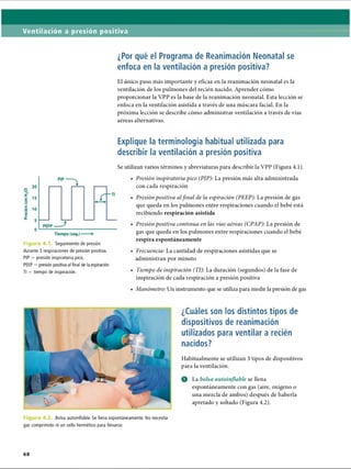 Ventilación a presión positiva
¿Por qué el Programa de Reanimación Neonatal se
enfoca en la ventilación a presión positiva?
El único paso más importante y eficaz en la reanimación neonatal es la
ventilación de los pulmones del recién nacido. Aprender cómo
proporcionar la VPP es la base de la reanimación neonatal. Esta lección se
enfoca en la ventilación asistida a través de una máscara facial. En la
próxima lección se describe cómo administrar ventilación a través de vías
aéreas alternativas.
Explique la terminología habitual utilizada para
describir la ventilación a presión positiva
Se utilizan varios términos y abreviaturas para describir la VPP (Figura 4.1).
Fie Seguimiento de presión
durante 3 respiraciones de presión positiva.
PIP = presión inspiratoria pico,
PEEP = presión positiva al final de la espiración
TI = tiempo de inspiración.
• Presión inspiratoria pico (PIP): La presión más alta administrada
con cada respiración
• Presión positiva alfinal de la espiración (PEEP): La presión de gas
que queda en los pulmones entre respiraciones cuando el bebé está
recibiendo respiración asistida
• Presión positiva continua en las vías aéreas (CPAP): La presión de
gas que queda en los pulmones entre respiraciones cuando el bebé
respira espontáneamente
• Frecuencia: La cantidad de respiraciones asistidas que se
administran por minuto
• Tiempo de inspiración (TI): La duración (segundos) de la fase de
inspiración de cada respiración a presión positiva
• Manómetro: Un instrumento que se utiliza para medir la presión de gas
¿Cuáles son los distintos tipos de
dispositivos de reanimación
utilizados para ventilar a recién
nacidos?
Habitualmente se utilizan 3 tipos de dispositivos
para la ventilación.
O La bolsa autoitiflable se llena
espontáneamente con gas (aire, oxígeno o
una mezcla de ambos) después de haberla
apretado y soltado (Figura 4.2).
Bolsa autoinflable. Se llena espontáneamente. No necesita
gas comprimido ni un sello hermético para llenarse.
68
ERRNVPHGLFRVRUJ
 