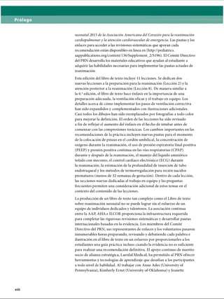 neonatal 2015 de la Asociación Americana del Corazón para la reanimación
cardiopulmonary la atención cardiovascular de emergencia. Las pautas y los
enlaces para acceder a las revisiones sistemáticas que apoyan cada
recomendación están disponibles en línea en (http://pediatrics.
aappublications.org/content/136/Supplement_2/Sl96). El Comité Directivo
del PRN desarrolla los materiales educativos que ayudan al estudiante a
adquirir las habilidades necesarias para implementar las pautas actuales de
reanimación.
Esta edición del libro de texto incluye 11 lecciones. Se dedican dos
nuevas lecciones a la preparación para la reanimación (Lección 2) y la
atención posterior a la reanimación (Lección 8). De manera similar a
la 6.aedición, el libro de texto hace énfasis en la importancia de una
preparación adecuada, la ventilación eficaz y el trabajo en equipo. Los
detalles acerca de cómo implementar los pasos de ventilación correctiva
han sido expandidos y complementados con ilustraciones adicionales.
Casi todos los dibujos han sido reemplazados por fotografías a todo color
para mejorar la definición. El orden de las lecciones ha sido revisado
a fin de reflejar el aumento del énfasis en el hecho de intubar antes de
comenzar con las compresiones torácicas. Los cambios importantes en las
recomendaciones de la práctica incluyen nuevas pautas para el momento
de la colocación de pinzas en el cordón umbilical, la concentración de
oxígeno durante la reanimación, el uso de presión espiratoria final positiva
(PEEP) y presión positiva continua en las vías respiratorias (CPAP)
durante y después de la reanimación, el manejo del líquido amniótico
teñido con meconio, el control cardíaco electrónico (ECG) durante
la reanimación, la estimación de la profundidad de inserción de tubo
endotraqueal y los métodos de termorregulación para recién nacidos
prematuros (menos de 32 semanas de gestación). Dentro de cada lección,
las secciones nuevas dedicadas al trabajo en equipo y las preguntas
frecuentes permiten una consideración adicional de estos temas en el
contexto del contenido de las lecciones.
La producción de un libro de texto tan complejo como el Libro de texto
sobre reanimación neonatal no se puede lograr sin el esfuerzo de un
equipo de individuos dedicados y talentosos. La asociación continua
entre la AAP, AHA e ILCOR proporciona la infraestructura requerida
para completar las rigurosas revisiones sistemáticas y desarrollar pautas
internacionales basadas en la evidencia. Los miembros del Comité
Directivo del PRN, sus representantes de enlaces y los voluntarios pasaron
innumerables horas preparando, revisando y debatiendo cada palabra e
ilustración en el libro de texto en un esfuerzo por proporcionarles a los
estudiantes una guía práctica incluso cuando la evidencia no es suficiente
para realizar una recomendación definitiva. El apoyo continuo de nuestro
socio de alianza estratégica, Laerdal Medical, ha permitido al PRN ofrecer
herramientas y tecnologías de aprendizaje que desafían a los participantes
a todo nivel de habilidad. Al trabajar con Anne Ades (University of
Pennsylvania), Kimberly Ernst (University of Oklahoma) y Jeanette
ERRNVPHGLFRVRUJ
 
