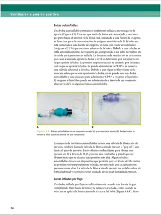 Ventilación a presión positiva
Bolsas autoinflables
Una bolsa autoinflable permanece totalmente inflada a menos que se la
apriete (Figura 4.5). Una vez que suelta la bolsa, esta retrocede y succiona
gas puro hacia el interior. Si la bolsa está conectada a una fuente de oxígeno,
se llena con gas a la concentración de oxígeno suministrada. Si la bolsa no
está conectada a una fuente de oxígeno, se llena con el aire del ambiente
(oxígeno al 21 %) que succiona adentro de la bolsa. Debido a que la bolsa se
infla automáticamente, no requiere gas comprimido o un sello hermético en
la salida para permanecer inflada. La frecuencia de ventilación se determina
por cuán a menudo apriete la bolsa y el TI se determina por la rapidez con
la que apriete la bolsa. La presión inspiratoria pico se controla por la fuerza
con la que se aprieta la bolsa. Se puede administrar la PEEP si se conecta
una válvula adicional a la bolsa. Debido a que el gas no fluye fuera de la
máscara salvo que se esté apretando la bolsa, no se puede usar una bolsa
autoinflable y una máscara para administrar CPAP u oxígeno a flujo libre.
El oxígeno a flujo libre puede ser administrado a través de un reservorio
abierto (“cola”) en algunas bolsas autoinflables.
A B
F i g u r a 4 .5 . Bolsas autoinflables con un reservorio cerrado (A) y un reservorio abierto (B). Ambas bolsas se
vuelven a inflar automáticamente sin aire comprimido.
La mayoría de las bolsas autoinflables tienen una válvula de liberación de
presión, también llamada válvula de liberación de presión o pop off, que
limita el pico de presión. Estas válvulas suelen fijarse para liberar una
presión de 30 a 40 cm de H20, pero no son confiables y puede que no
liberen hasta que se alcance una presión más alta. Algunas bolsas
autoinflables tienen un dispositivo que permite que la válvula de liberación
de presión esté temporalmente ocluida, permitiendo que se administren
presiones más altas. La válvula de liberación de presión no se debe ocluir de
forma habitual y es preciso tener cuidado de no usar demasiada presión.
Bolsas infladas por flujo
Una bolsa inflada por flujo se infla solamente cuando una fuente de gas
comprimido fluye hacia la bolsa y la salida está sellada, como cuando la
máscara se aplica de forma ajustada a la cara del bebé (Figura 4.6A). Si no
ERRNVPHGLFRVRUJ
 